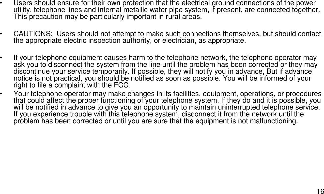 16• Users should ensure for their own protection that the electrical ground connections of the power utility, telephone lines and internal metallic water pipe system, if present, are connected together. This precaution may be particularly important in rural areas.• CAUTIONS:  Users should not attempt to make such connections themselves, but should contact the appropriate electric inspection authority, or electrician, as appropriate.• If your telephone equipment causes harm to the telephone network, the telephone operator may ask you to disconnect the system from the line until the problem has been corrected or they may discontinue your service temporarily. If possible, they will notify you in advance, But if advance notice is not practical, you should be notified as soon as possible. You will be informed of your right to file a complaint with the FCC.• Your telephone operator may make changes in its facilities, equipment, operations, or procedures that could affect the proper functioning of your telephone system, If they do and it is possible, you will be notified in advance to give you an opportunity to maintain uninterrupted telephone service. If you experience trouble with this telephone system, disconnect it from the network until the problem has been corrected or until you are sure that the equipment is not malfunctioning.