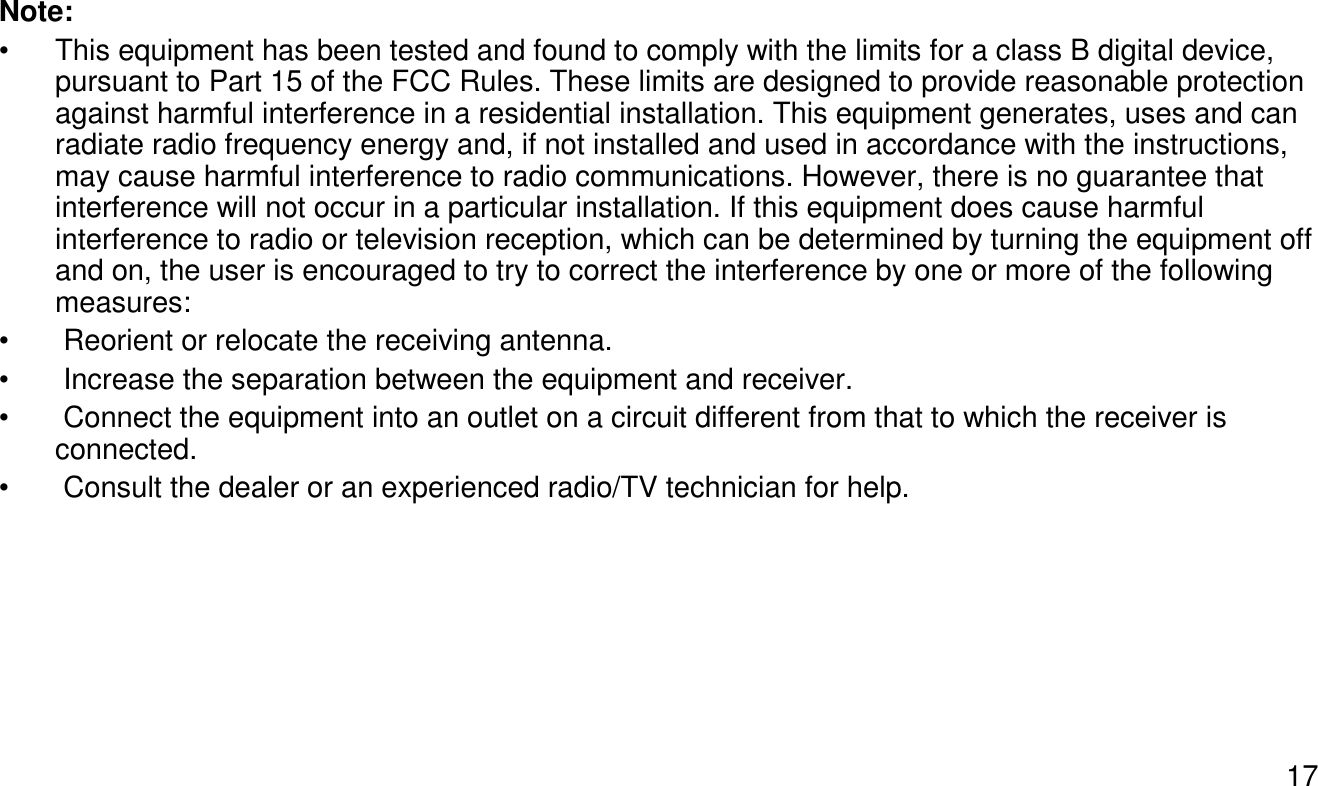 17Note:• This equipment has been tested and found to comply with the limits for a class B digital device, pursuant to Part 15 of the FCC Rules. These limits are designed to provide reasonable protection against harmful interference in a residential installation. This equipment generates, uses and can radiate radio frequency energy and, if not installed and used in accordance with the instructions, may cause harmful interference to radio communications. However, there is no guarantee that interference will not occur in a particular installation. If this equipment does cause harmful interference to radio or television reception, which can be determined by turning the equipment off and on, the user is encouraged to try to correct the interference by one or more of the following measures: • Reorient or relocate the receiving antenna.• Increase the separation between the equipment and receiver.• Connect the equipment into an outlet on a circuit different from that to which the receiver is   connected. • Consult the dealer or an experienced radio/TV technician for help. 