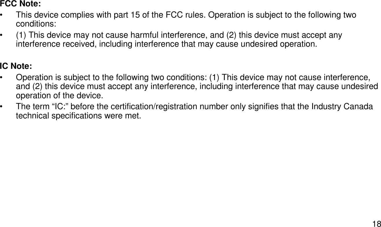 18FCC Note:• This device complies with part 15 of the FCC rules. Operation is subject to the following two conditions:• (1) This device may not cause harmful interference, and (2) this device must accept any interference received, including interference that may cause undesired operation.IC Note:• Operation is subject to the following two conditions: (1) This device may not cause interference, and (2) this device must accept any interference, including interference that may cause undesired operation of the device.• The term “IC:” before the certification/registration number only signifies that the Industry Canada technical specifications were met.