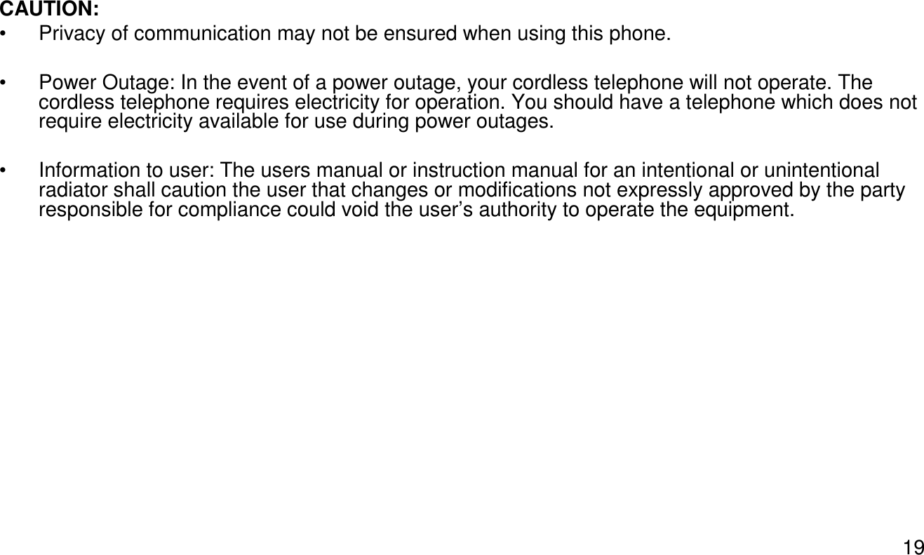 19CAUTION:• Privacy of communication may not be ensured when using this phone.• Power Outage: In the event of a power outage, your cordless telephone will not operate. The cordless telephone requires electricity for operation. You should have a telephone which does not require electricity available for use during power outages.• Information to user: The users manual or instruction manual for an intentional or unintentional radiator shall caution the user that changes or modifications not expressly approved by the party responsible for compliance could void the user’s authority to operate the equipment.