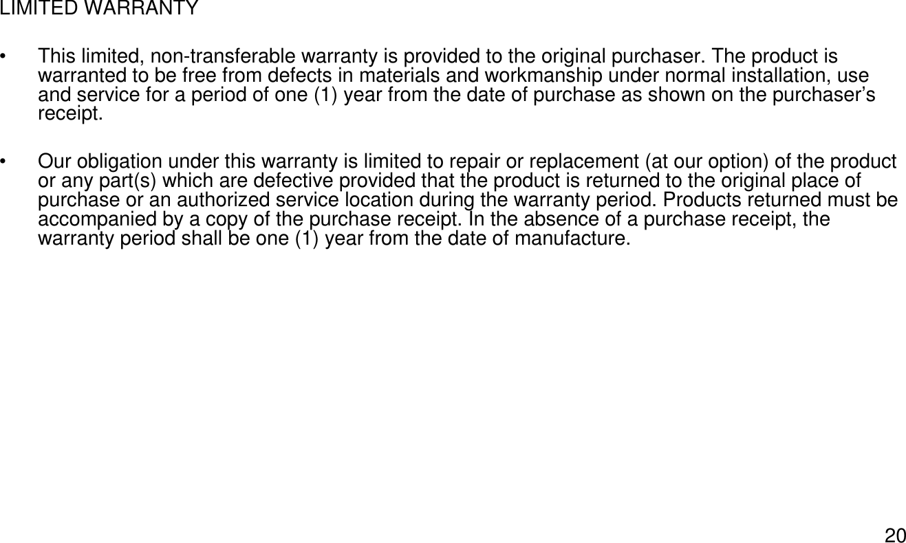 20LIMITED WARRANTY• This limited, non-transferable warranty is provided to the original purchaser. The product is warranted to be free from defects in materials and workmanship under normal installation, use and service for a period of one (1) year from the date of purchase as shown on the purchaser’s receipt. • Our obligation under this warranty is limited to repair or replacement (at our option) of the product or any part(s) which are defective provided that the product is returned to the original place of purchase or an authorized service location during the warranty period. Products returned must be accompanied by a copy of the purchase receipt. In the absence of a purchase receipt, the warranty period shall be one (1) year from the date of manufacture.