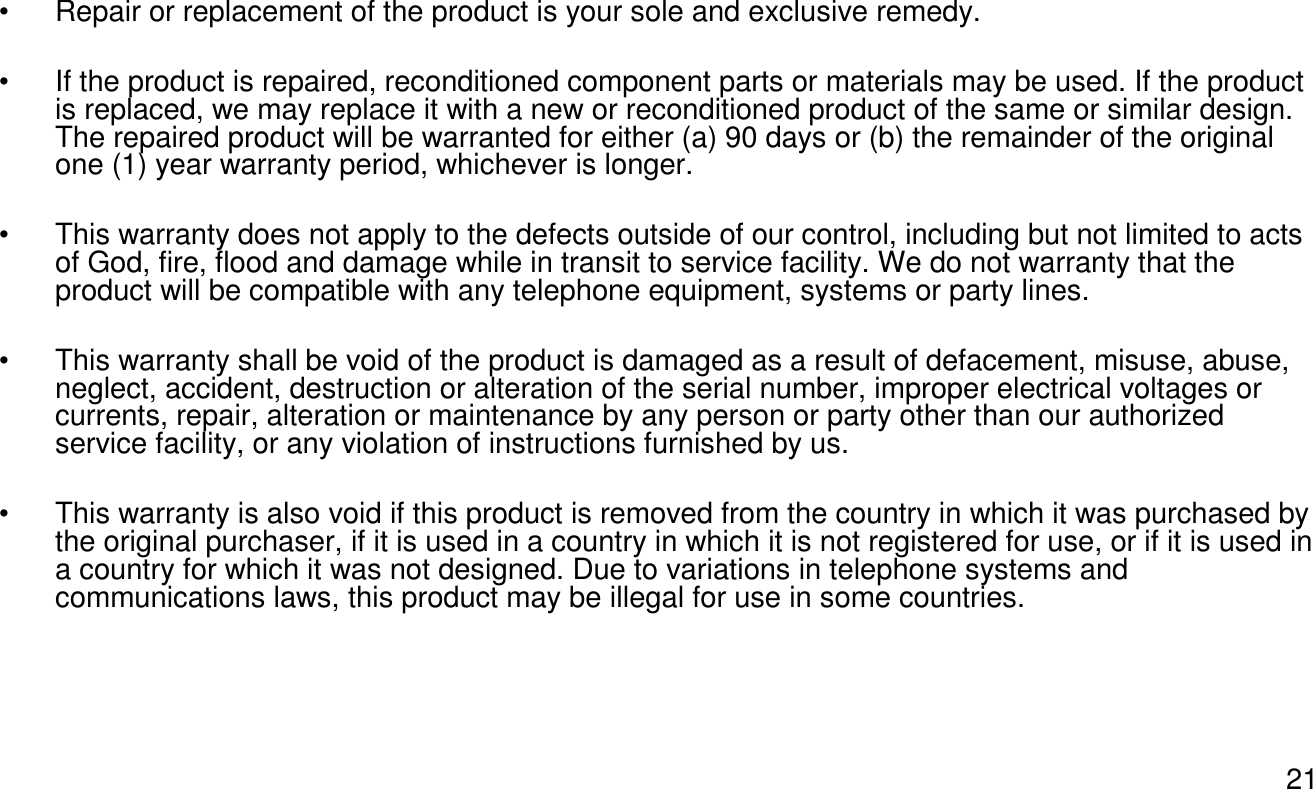 21• Repair or replacement of the product is your sole and exclusive remedy.• If the product is repaired, reconditioned component parts or materials may be used. If the product is replaced, we may replace it with a new or reconditioned product of the same or similar design. The repaired product will be warranted for either (a) 90 days or (b) the remainder of the original one (1) year warranty period, whichever is longer.• This warranty does not apply to the defects outside of our control, including but not limited to acts of God, fire, flood and damage while in transit to service facility. We do not warranty that the product will be compatible with any telephone equipment, systems or party lines.• This warranty shall be void of the product is damaged as a result of defacement, misuse, abuse, neglect, accident, destruction or alteration of the serial number, improper electrical voltages or currents, repair, alteration or maintenance by any person or party other than our authorized service facility, or any violation of instructions furnished by us.• This warranty is also void if this product is removed from the country in which it was purchased by the original purchaser, if it is used in a country in which it is not registered for use, or if it is used in a country for which it was not designed. Due to variations in telephone systems and communications laws, this product may be illegal for use in some countries. 