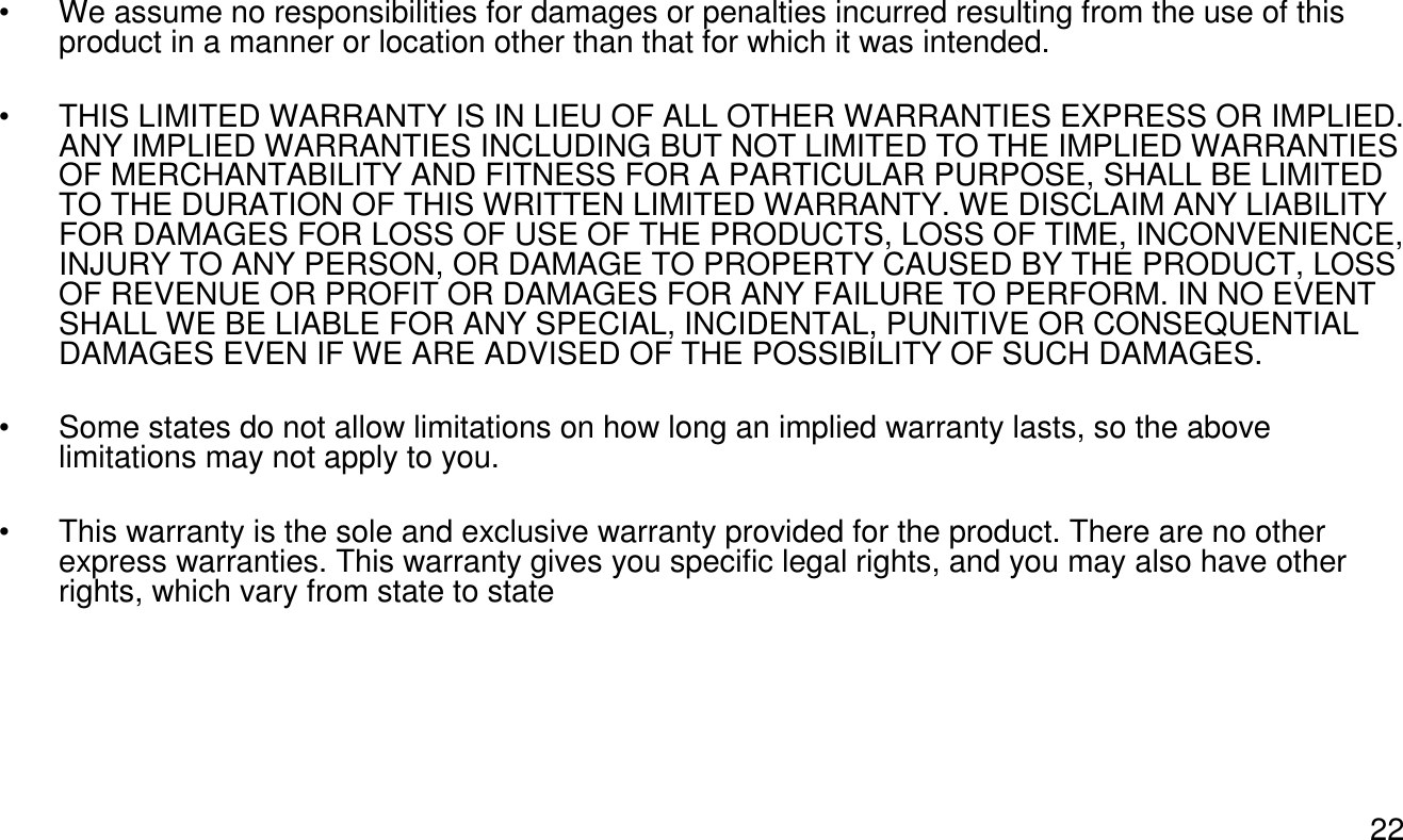 22• We assume no responsibilities for damages or penalties incurred resulting from the use of this product in a manner or location other than that for which it was intended. • THIS LIMITED WARRANTY IS IN LIEU OF ALL OTHER WARRANTIES EXPRESS OR IMPLIED. ANY IMPLIED WARRANTIES INCLUDING BUT NOT LIMITED TO THE IMPLIED WARRANTIES OF MERCHANTABILITY AND FITNESS FOR A PARTICULAR PURPOSE, SHALL BE LIMITED TO THE DURATION OF THIS WRITTEN LIMITED WARRANTY. WE DISCLAIM ANY LIABILITY FOR DAMAGES FOR LOSS OF USE OF THE PRODUCTS, LOSS OF TIME, INCONVENIENCE, INJURY TO ANY PERSON, OR DAMAGE TO PROPERTY CAUSED BY THE PRODUCT, LOSS OF REVENUE OR PROFIT OR DAMAGES FOR ANY FAILURE TO PERFORM. IN NO EVENT SHALL WE BE LIABLE FOR ANY SPECIAL, INCIDENTAL, PUNITIVE OR CONSEQUENTIAL DAMAGES EVEN IF WE ARE ADVISED OF THE POSSIBILITY OF SUCH DAMAGES.• Some states do not allow limitations on how long an implied warranty lasts, so the above limitations may not apply to you.• This warranty is the sole and exclusive warranty provided for the product. There are no other express warranties. This warranty gives you specific legal rights, and you may also have other rights, which vary from state to state