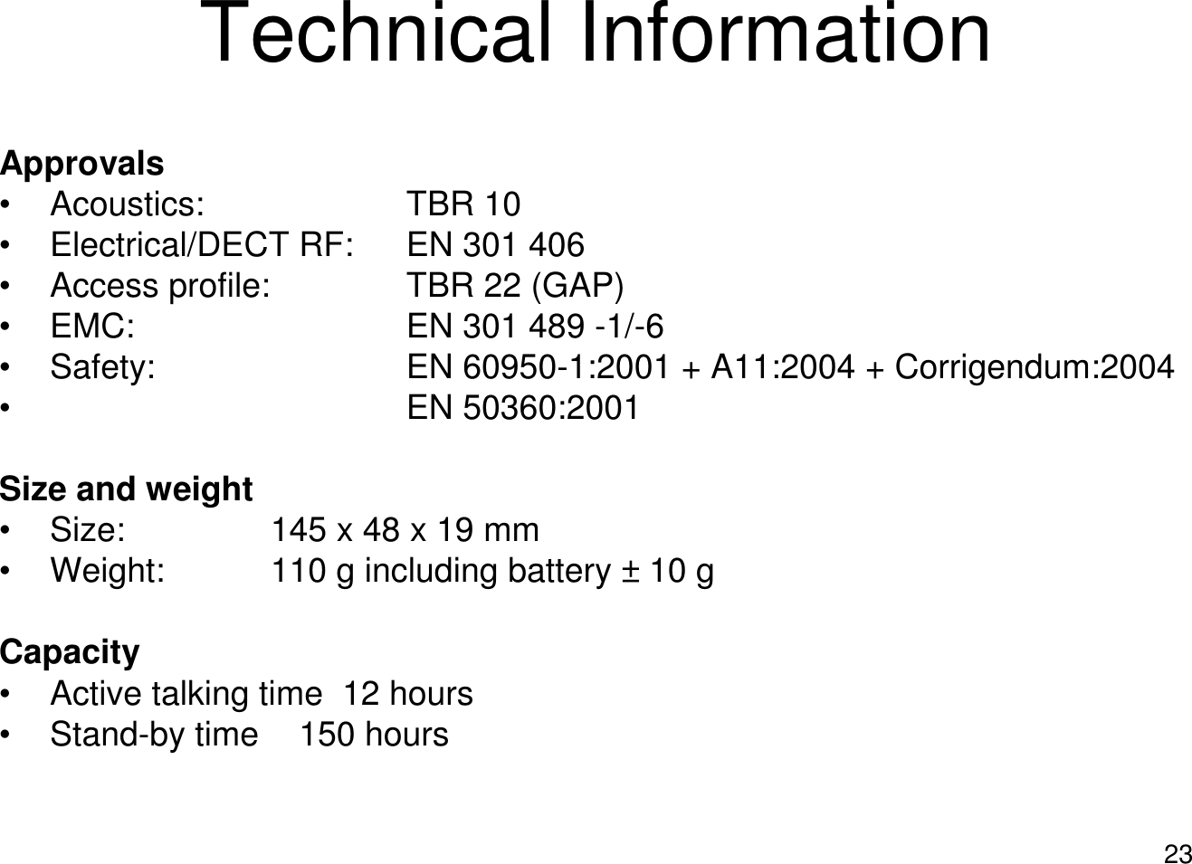 23Technical InformationApprovals• Acoustics: TBR 10• Electrical/DECT RF: EN 301 406• Access profile: TBR 22 (GAP)• EMC: EN 301 489 -1/-6• Safety: EN 60950-1:2001 + A11:2004 + Corrigendum:2004• EN 50360:2001Size and weight• Size:  145 x 48 x 19 mm• Weight:  110 g including battery ± 10 gCapacity• Active talking time  12 hours• Stand-by time 150 hours