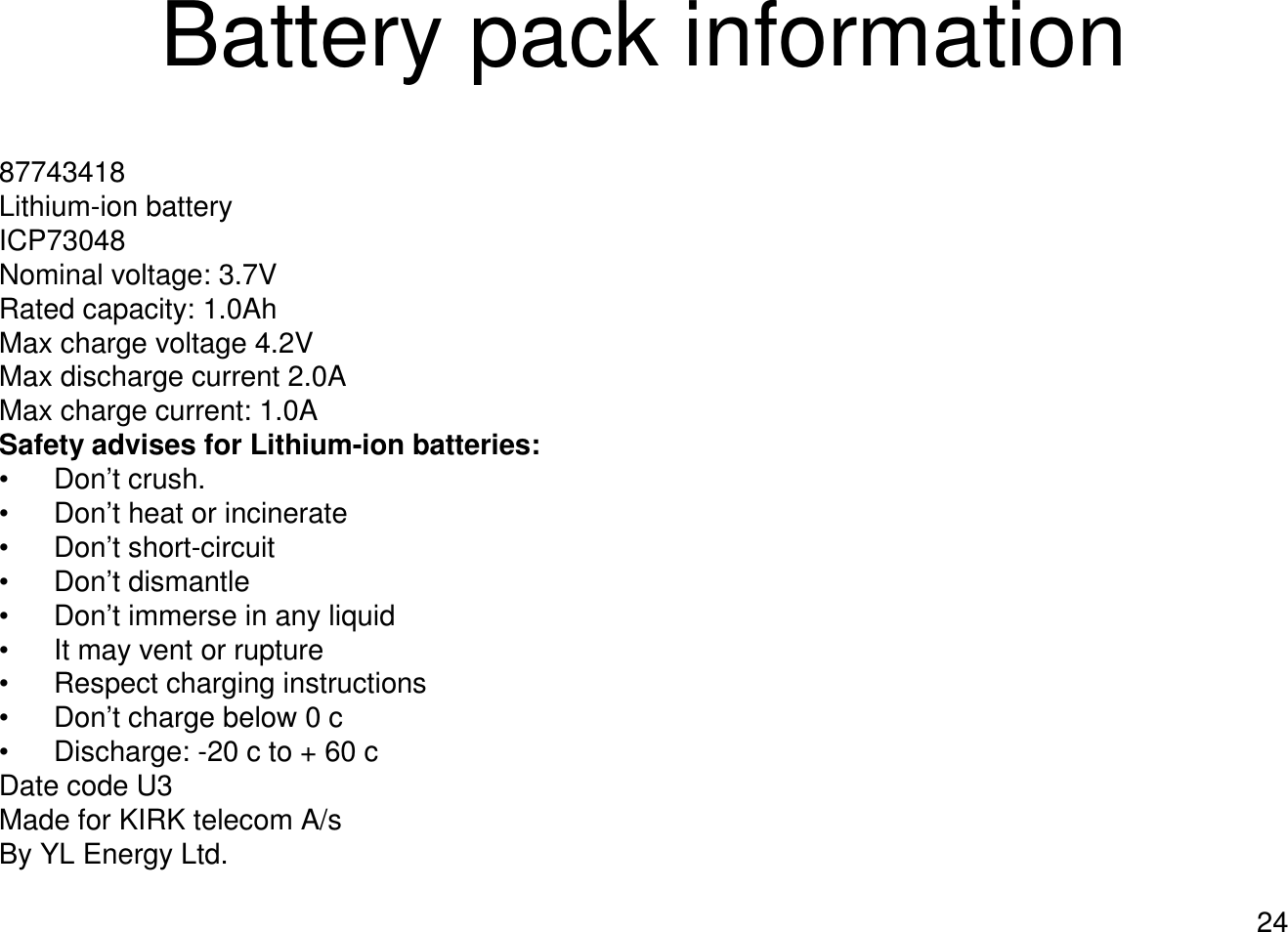 24Battery pack information87743418Lithium-ion battery ICP73048Nominal voltage: 3.7VRated capacity: 1.0AhMax charge voltage 4.2VMax discharge current 2.0AMax charge current: 1.0ASafety advises for Lithium-ion batteries:• Don’t crush. • Don’t heat or incinerate• Don’t short-circuit• Don’t dismantle • Don’t immerse in any liquid• It may vent or rupture• Respect charging instructions • Don’t charge below 0 c• Discharge: -20 c to + 60 cDate code U3Made for KIRK telecom A/sBy YL Energy Ltd. 