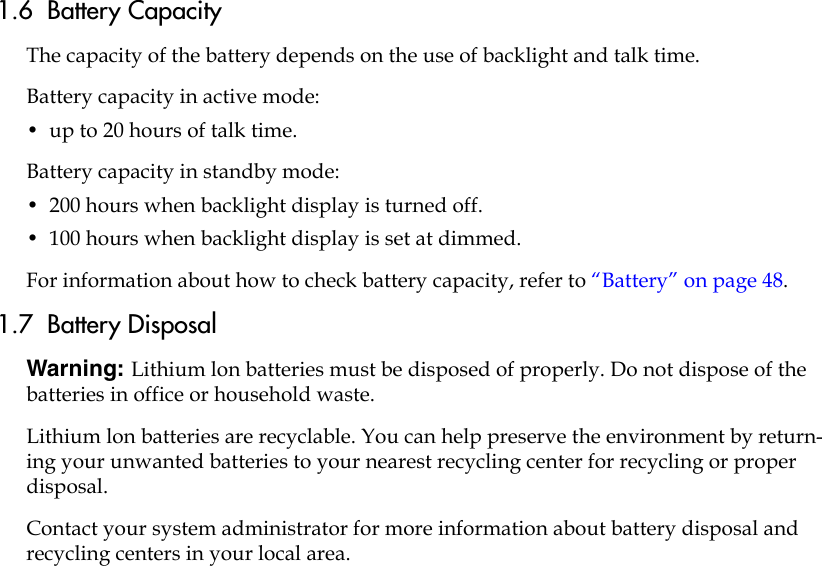 1.6  Battery Capacity The capacity of the battery depends on the use of backlight and talk time. Battery capacity in active mode:•  up to 20 hours of talk time.Battery capacity in standby mode:•  200 hours when backlight display is turned off.•  100 hours when backlight display is set at dimmed.For information about how to check battery capacity, refer to “Battery” on page 48.1.7  Battery DisposalWarning: Lithium lon batteries must be disposed of properly. Do not dispose of the batteries in office or household waste.Lithium lon batteries are recyclable. You can help preserve the environment by return-ing your unwanted batteries to your nearest recycling center for recycling or proper disposal. Contact your system administrator for more information about battery disposal and recycling centers in your local area.