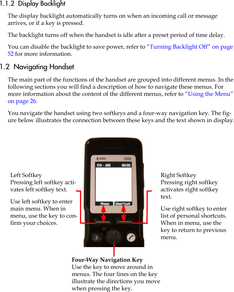 1.1.2  Display BacklightThe display backlight automatically turns on when an incoming call or message arrives, or if a key is pressed. The backlight turns off when the handset is idle after a preset period of time delay. You can disable the backlight to save power, refer to “Turning Backlight Off” on page 52 for more information.1.2  Navigating Handset The main part of the functions of the handset are grouped into different menus. In the following sections you will find a description of how to navigate these menus. For more information about the content of the different menus, refer to “Using the Menu” on page 26. You navigate the handset using two softkeys and a four-way navigation key. The fig-ure below illustrates the connection between these keys and the text shown in display.Four-Way Navigation KeyUse the key to move around in menus. The four lines on the key illustrate the directions you move when pressing the key.Right SoftkeyPressing right softkey activates right softkey text.Use right softkey to enter list of personal shortcuts. When in menu, use the key to return to previous menu.Left SoftkeyPressing left softkey acti-vates left softkey text.Use left softkey to enter main menu. When in menu, use the key to con-firm your choices. 