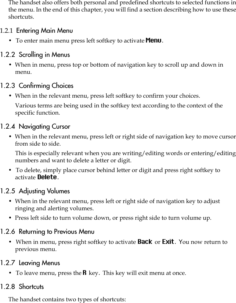 The handset also offers both personal and predefined shortcuts to selected functions in the menu. In the end of this chapter, you will find a section describing how to use these shortcuts.1.2.1  Entering Main Menu •  To enter main menu press left softkey to activate Menu.1.2.2  Scrolling in Menus •  When in menu, press top or bottom of navigation key to scroll up and down in menu.1.2.3  Confirming Choices •  When in the relevant menu, press left softkey to confirm your choices. Various terms are being used in the softkey text according to the context of the specific function.1.2.4  Navigating Cursor •  When in the relevant menu, press left or right side of navigation key to move cursor from side to side. This is especially relevant when you are writing/editing words or entering/editing numbers and want to delete a letter or digit. •  To delete, simply place cursor behind letter or digit and press right softkey to activate Delete.1.2.5  Adjusting Volumes •  When in the relevant menu, press left or right side of navigation key to adjust ringing and alerting volumes. •  Press left side to turn volume down, or press right side to turn volume up.1.2.6  Returning to Previous Menu •  When in menu, press right softkey to activate Back or Exit. You now return to previous menu.1.2.7  Leaving Menus •  To leave menu, press the R key. This key will exit menu at once.1.2.8  ShortcutsThe handset contains two types of shortcuts: