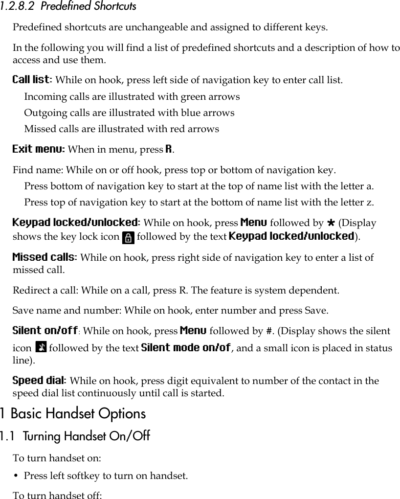 1.2.8.2  Predefined ShortcutsPredefined shortcuts are unchangeable and assigned to different keys. In the following you will find a list of predefined shortcuts and a description of how to access and use them.Call list: While on hook, press left side of navigation key to enter call list. Incoming calls are illustrated with green arrowsOutgoing calls are illustrated with blue arrowsMissed calls are illustrated with red arrowsExit menu: When in menu, press R.Find name: While on or off hook, press top or bottom of navigation key.Press bottom of navigation key to start at the top of name list with the letter a.Press top of navigation key to start at the bottom of name list with the letter z.Keypad locked/unlocked: While on hook, press Menu followed by  (Display shows the key lock icon   followed by the text Keypad locked/unlocked).Missed calls: While on hook, press right side of navigation key to enter a list of missed call.Redirect a call: While on a call, press R. The feature is system dependent.Save name and number: While on hook, enter number and press Save.Silent on/off: While on hook, press Menu followed by #. (Display shows the silent icon   followed by the text Silent mode on/of, and a small icon is placed in status line).Speed dial: While on hook, press digit equivalent to number of the contact in the speed dial list continuously until call is started.1 Basic Handset Options1.1  Turning Handset On/OffTo turn handset on:•  Press left softkey to turn on handset.To turn handset off: