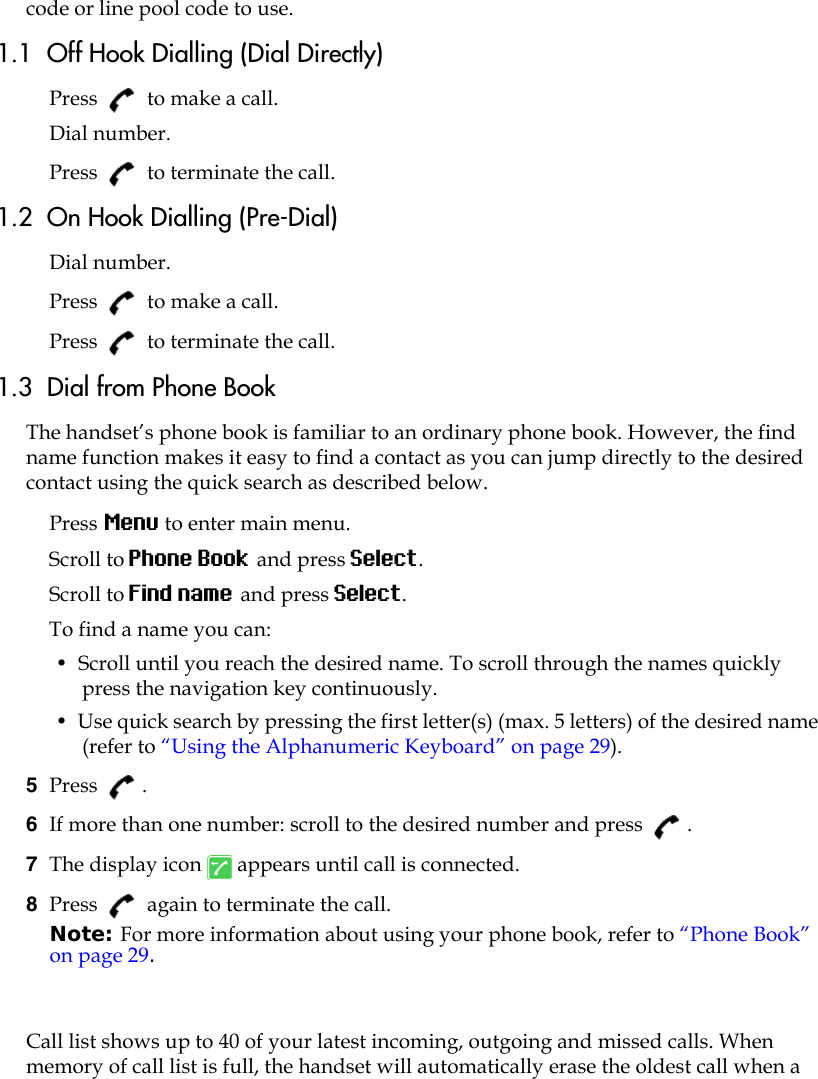 code or line pool code to use.1.1  Off Hook Dialling (Dial Directly)Press   to make a call. Dial number.Press   to terminate the call.1.2  On Hook Dialling (Pre-Dial)Dial number.Press   to make a call.Press   to terminate the call.1.3  Dial from Phone BookThe handset’s phone book is familiar to an ordinary phone book. However, the find name function makes it easy to find a contact as you can jump directly to the desired contact using the quick search as described below.Press Menu to enter main menu.Scroll to Phone Book and press Select.Scroll to Find name and press Select.To find a name you can:•  Scroll until you reach the desired name. To scroll through the names quickly press the navigation key continuously.•  Use quick search by pressing the first letter(s) (max. 5 letters) of the desired name (refer to “Using the Alphanumeric Keyboard” on page 29).5  Press . 6  If more than one number: scroll to the desired number and press  .7  The display icon   appears until call is connected.8  Press   again to terminate the call.Note: For more information about using your phone book, refer to “Phone Book” on page 29.Call list shows up to 40 of your latest incoming, outgoing and missed calls. When memory of call list is full, the handset will automatically erase the oldest call when a 