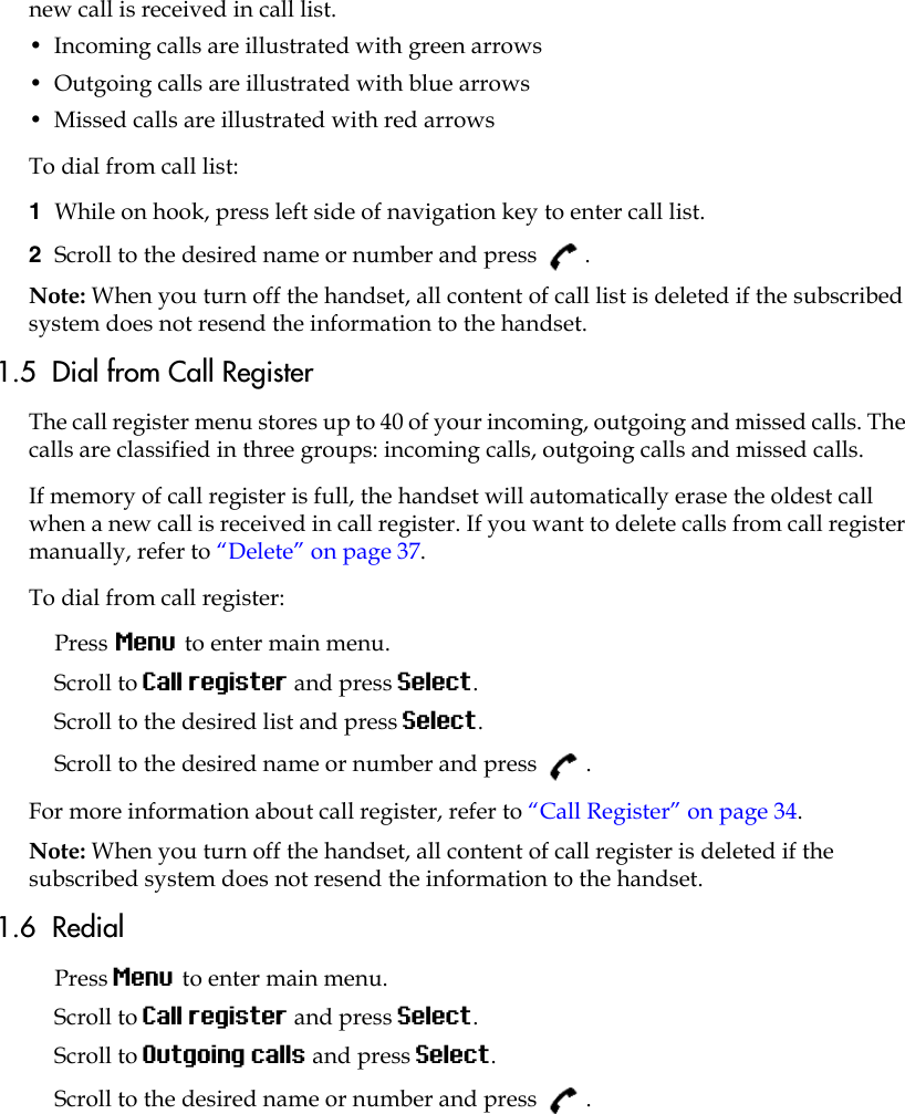 new call is received in call list.•  Incoming calls are illustrated with green arrows •  Outgoing calls are illustrated with blue arrows •  Missed calls are illustrated with red arrowsTo dial from call list:1  While on hook, press left side of navigation key to enter call list.2  Scroll to the desired name or number and press  .Note: When you turn off the handset, all content of call list is deleted if the subscribed system does not resend the information to the handset.1.5  Dial from Call RegisterThe call register menu stores up to 40 of your incoming, outgoing and missed calls. The calls are classified in three groups: incoming calls, outgoing calls and missed calls. If memory of call register is full, the handset will automatically erase the oldest call when a new call is received in call register. If you want to delete calls from call register manually, refer to “Delete” on page 37.To dial from call register:Press Menu to enter main menu.Scroll to Call register and press Select.Scroll to the desired list and press Select.Scroll to the desired name or number and press  .For more information about call register, refer to “Call Register” on page 34.Note: When you turn off the handset, all content of call register is deleted if the subscribed system does not resend the information to the handset.1.6  RedialPress Menu to enter main menu.Scroll to Call register and press Select.Scroll to Outgoing calls and press Select.Scroll to the desired name or number and press  .