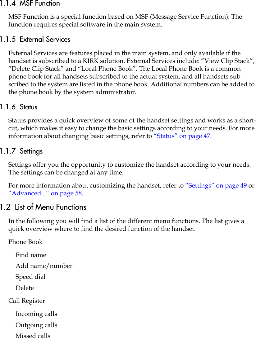 1.1.4  MSF FunctionMSF Function is a special function based on MSF (Message Service Function). The function requires special software in the main system.1.1.5  External ServicesExternal Services are features placed in the main system, and only available if the handset is subscribed to a KIRK solution. External Services include: “View Clip Stack”, “Delete Clip Stack” and “Local Phone Book”. The Local Phone Book is a common phone book for all handsets subscribed to the actual system, and all handsets sub-scribed to the system are listed in the phone book. Additional numbers can be added to the phone book by the system administrator.1.1.6  StatusStatus provides a quick overview of some of the handset settings and works as a short-cut, which makes it easy to change the basic settings according to your needs. For more information about changing basic settings, refer to “Status” on page 47.1.1.7  SettingsSettings offer you the opportunity to customize the handset according to your needs. The settings can be changed at any time.For more information about customizing the handset, refer to “Settings” on page 49 or “Advanced...” on page 58.1.2  List of Menu FunctionsIn the following you will find a list of the different menu functions. The list gives a quick overview where to find the desired function of the handset.Phone BookFind nameAdd name/numberSpeed dialDeleteCall RegisterIncoming callsOutgoing callsMissed calls