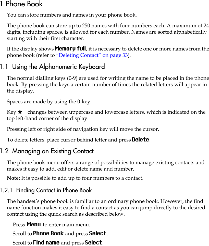 1 Phone BookYou can store numbers and names in your phone book.The phone book can store up to 250 names with four numbers each. A maximum of 24 digits, including spaces, is allowed for each number. Names are sorted alphabetically starting with their first character.If the display shows Memory full, it is necessary to delete one or more names from the phone book (refer to “Deleting Contact” on page 33).1.1  Using the Alphanumeric KeyboardThe normal dialling keys (0-9) are used for writing the name to be placed in the phone book. By pressing the keys a certain number of times the related letters will appear in the display.Spaces are made by using the 0-key.Key  changes between uppercase and lowercase letters, which is indicated on the top left-hand corner of the display.Pressing left or right side of navigation key will move the cursor.To delete letters, place cursor behind letter and press Delete.1.2  Managing an Existing Contact The phone book menu offers a range of possibilities to manage existing contacts and makes it easy to add, edit or delete name and number. Note: It is possible to add up to four numbers to a contact.1.2.1  Finding Contact in Phone BookThe handset’s phone book is familiar to an ordinary phone book. However, the find name function makes it easy to find a contact as you can jump directly to the desired contact using the quick search as described below.Press Menu to enter main menu.Scroll to Phone Book and press Select.Scroll to Find name and press Select.