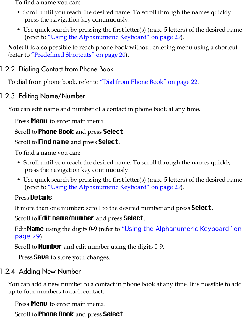 To find a name you can:•  Scroll until you reach the desired name. To scroll through the names quickly press the navigation key continuously.•  Use quick search by pressing the first letter(s) (max. 5 letters) of the desired name (refer to “Using the Alphanumeric Keyboard” on page 29).Note: It is also possible to reach phone book without entering menu using a shortcut (refer to “Predefined Shortcuts” on page 20).1.2.2  Dialing Contact from Phone BookTo dial from phone book, refer to “Dial from Phone Book” on page 22.1.2.3  Editing Name/NumberYou can edit name and number of a contact in phone book at any time.Press Menu to enter main menu.Scroll to Phone Book and press Select.Scroll to Find name and press Select.To find a name you can:•  Scroll until you reach the desired name. To scroll through the names quickly press the navigation key continuously.•  Use quick search by pressing the first letter(s) (max. 5 letters) of the desired name (refer to “Using the Alphanumeric Keyboard” on page 29).Press Details. If more than one number: scroll to the desired number and press Select.Scroll to Edit name/number and press Select.Edit Name using the digits 0-9 (refer to “Using the Alphanumeric Keyboard” on page 29).Scroll to Number and edit number using the digits 0-9.Press Save to store your changes.1.2.4  Adding New Number You can add a new number to a contact in phone book at any time. It is possible to add up to four numbers to each contact.Press Menu to enter main menu.Scroll to Phone Book and press Select.