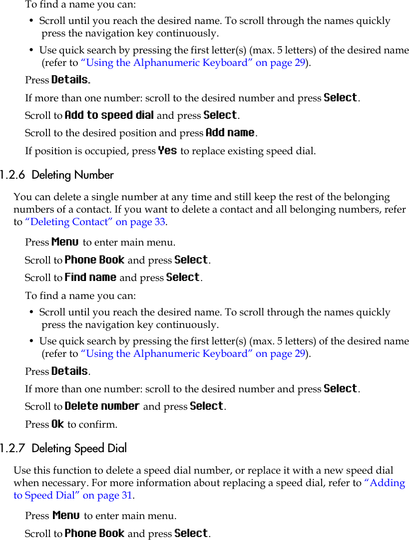 To find a name you can:•  Scroll until you reach the desired name. To scroll through the names quickly press the navigation key continuously.•  Use quick search by pressing the first letter(s) (max. 5 letters) of the desired name (refer to “Using the Alphanumeric Keyboard” on page 29).Press Details.If more than one number: scroll to the desired number and press Select.Scroll to Add to speed dial and press Select.Scroll to the desired position and press Add name. If position is occupied, press Yes to replace existing speed dial.1.2.6  Deleting NumberYou can delete a single number at any time and still keep the rest of the belonging numbers of a contact. If you want to delete a contact and all belonging numbers, refer to “Deleting Contact” on page 33.Press Menu to enter main menu.Scroll to Phone Book and press Select.Scroll to Find name and press Select.To find a name you can:•  Scroll until you reach the desired name. To scroll through the names quickly press the navigation key continuously.•  Use quick search by pressing the first letter(s) (max. 5 letters) of the desired name (refer to “Using the Alphanumeric Keyboard” on page 29).Press Details.If more than one number: scroll to the desired number and press Select.Scroll to Delete number and press Select.Press Ok to confirm.1.2.7  Deleting Speed DialUse this function to delete a speed dial number, or replace it with a new speed dial when necessary. For more information about replacing a speed dial, refer to “Adding to Speed Dial” on page 31.Press Menu to enter main menu.Scroll to Phone Book and press Select.