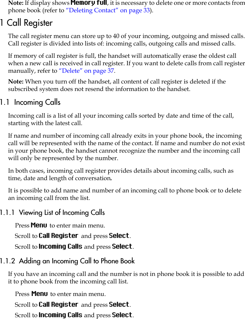 Note: If display shows Memory full, it is necessary to delete one or more contacts from phone book (refer to “Deleting Contact” on page 33).1 Call RegisterThe call register menu can store up to 40 of your incoming, outgoing and missed calls. Call register is divided into lists of: incoming calls, outgoing calls and missed calls.If memory of call register is full, the handset will automatically erase the oldest call when a new call is received in call register. If you want to delete calls from call register manually, refer to “Delete” on page 37.Note: When you turn off the handset, all content of call register is deleted if the subscribed system does not resend the information to the handset.1.1  Incoming CallsIncoming call is a list of all your incoming calls sorted by date and time of the call, starting with the latest call.If name and number of incoming call already exits in your phone book, the incoming call will be represented with the name of the contact. If name and number do not exist in your phone book, the handset cannot recognize the number and the incoming call will only be represented by the number.In both cases, incoming call register provides details about incoming calls, such as time, date and length of conversation.It is possible to add name and number of an incoming call to phone book or to delete an incoming call from the list.1.1.1  Viewing List of Incoming CallsPress Menu to enter main menu.Scroll to Call Register and press Select.Scroll to Incoming Calls and press Select.1.1.2  Adding an Incoming Call to Phone BookIf you have an incoming call and the number is not in phone book it is possible to add it to phone book from the incoming call list.Press Menu to enter main menu.Scroll to Call Register and press Select.Scroll to Incoming Calls and press Select.