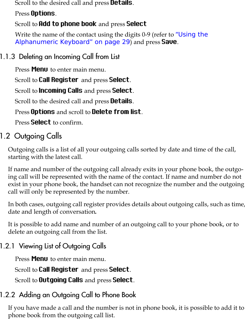 Scroll to the desired call and press Details.Press Options.Scroll to Add to phone book and press SelectWrite the name of the contact using the digits 0-9 (refer to “Using the Alphanumeric Keyboard” on page 29) and press Save.1.1.3  Deleting an Incoming Call from ListPress Menu to enter main menu.Scroll to Call Register and press Select.Scroll to Incoming Calls and press Select.Scroll to the desired call and press Details.Press Options and scroll to Delete from list.Press Select to confirm.1.2  Outgoing CallsOutgoing calls is a list of all your outgoing calls sorted by date and time of the call, starting with the latest call. If name and number of the outgoing call already exits in your phone book, the outgo-ing call will be represented with the name of the contact. If name and number do not exist in your phone book, the handset can not recognize the number and the outgoing call will only be represented by the number.In both cases, outgoing call register provides details about outgoing calls, such as time, date and length of conversation.It is possible to add name and number of an outgoing call to your phone book, or to delete an outgoing call from the list.1.2.1  Viewing List of Outgoing CallsPress Menu to enter main menu.Scroll to Call Register and press Select.Scroll to Outgoing Calls and press Select.1.2.2  Adding an Outgoing Call to Phone BookIf you have made a call and the number is not in phone book, it is possible to add it to phone book from the outgoing call list.