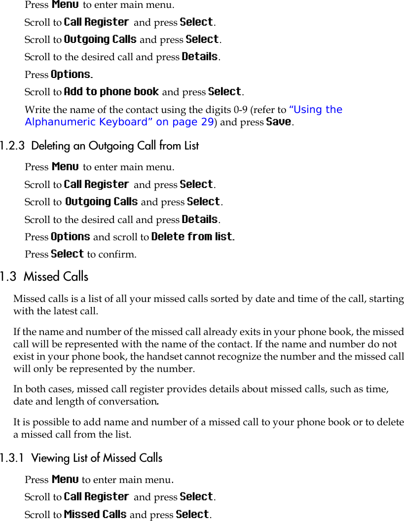 Press Menu to enter main menu.Scroll to Call Register and press Select.Scroll to Outgoing Calls and press Select.Scroll to the desired call and press Details.Press Options. Scroll to Add to phone book and press Select.Write the name of the contact using the digits 0-9 (refer to “Using the Alphanumeric Keyboard” on page 29) and press Save.1.2.3  Deleting an Outgoing Call from ListPress Menu to enter main menu.Scroll to Call Register and press Select.Scroll to Outgoing Calls and press Select.Scroll to the desired call and press Details.Press Options and scroll to Delete from list.Press Select to confirm.1.3  Missed CallsMissed calls is a list of all your missed calls sorted by date and time of the call, starting with the latest call. If the name and number of the missed call already exits in your phone book, the missed call will be represented with the name of the contact. If the name and number do not exist in your phone book, the handset cannot recognize the number and the missed call will only be represented by the number.In both cases, missed call register provides details about missed calls, such as time, date and length of conversation.It is possible to add name and number of a missed call to your phone book or to delete a missed call from the list.1.3.1  Viewing List of Missed CallsPress Menu to enter main menu.Scroll to Call Register and press Select.Scroll to Missed Calls and press Select.