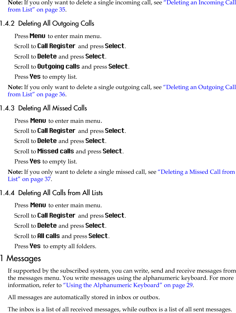 Note: If you only want to delete a single incoming call, see “Deleting an Incoming Call from List” on page 35.1.4.2  Deleting All Outgoing CallsPress Menu to enter main menu.Scroll to Call Register and press Select.Scroll to Delete and press Select.Scroll to Outgoing calls and press Select.Press Yes to empty list.Note: If you only want to delete a single outgoing call, see “Deleting an Outgoing Call from List” on page 36.1.4.3  Deleting All Missed CallsPress Menu to enter main menu.Scroll to Call Register and press Select.Scroll to Delete and press Select.Scroll to Missed calls and press Select.Press Yes to empty list.Note: If you only want to delete a single missed call, see “Deleting a Missed Call from List” on page 37.1.4.4  Deleting All Calls from All ListsPress Menu to enter main menu.Scroll to Call Register and press Select.Scroll to Delete and press Select.Scroll to All calls and press Select.Press Yes to empty all folders.1 MessagesIf supported by the subscribed system, you can write, send and receive messages from the messages menu. You write messages using the alphanumeric keyboard. For more information, refer to “Using the Alphanumeric Keyboard” on page 29.All messages are automatically stored in inbox or outbox. The inbox is a list of all received messages, while outbox is a list of all sent messages. 