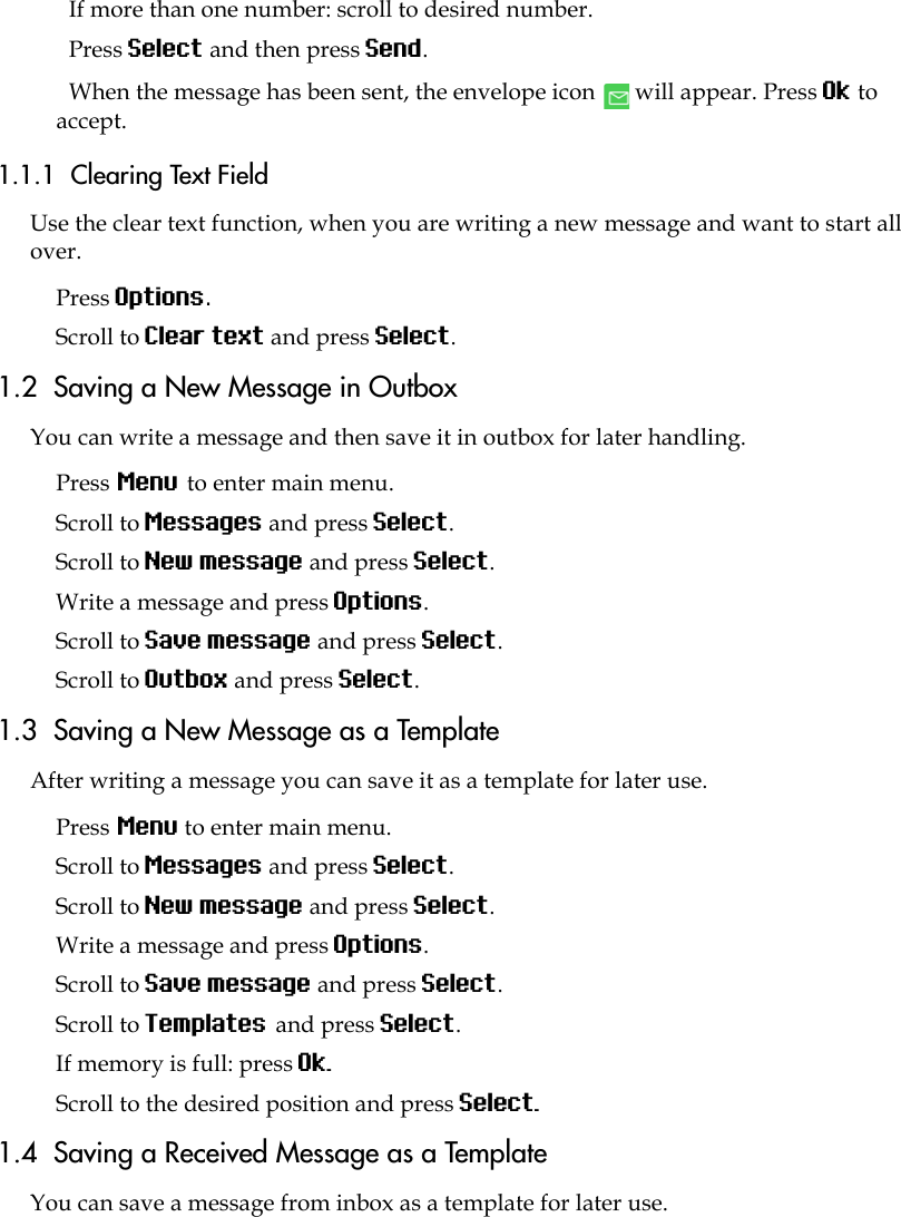 If more than one number: scroll to desired number.Press Select and then press Send. When the message has been sent, the envelope icon   will appear. Press Ok to accept. 1.1.1  Clearing Text FieldUse the clear text function, when you are writing a new message and want to start all over.Press Options.Scroll to Clear text and press Select.1.2  Saving a New Message in OutboxYou can write a message and then save it in outbox for later handling.Press Menu to enter main menu.Scroll to Messages and press Select.Scroll to New message and press Select.Write a message and press Options. Scroll to Save message and press Select.Scroll to Outbox and press Select.1.3  Saving a New Message as a TemplateAfter writing a message you can save it as a template for later use.Press Menu to enter main menu.Scroll to Messages and press Select.Scroll to New message and press Select.Write a message and press Options. Scroll to Save message and press Select.Scroll to Templates and press Select.If memory is full: press Ok. Scroll to the desired position and press Select. 1.4  Saving a Received Message as a TemplateYou can save a message from inbox as a template for later use.