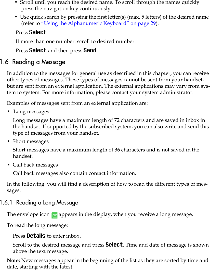 •  Scroll until you reach the desired name. To scroll through the names quickly press the navigation key continuously.•  Use quick search by pressing the first letter(s) (max. 5 letters) of the desired name (refer to “Using the Alphanumeric Keyboard” on page 29).Press Select.If more than one number: scroll to desired number.Press Select and then press Send. 1.6  Reading a MessageIn addition to the messages for general use as described in this chapter, you can receive other types of messages. These types of messages cannot be sent from your handset, but are sent from an external application. The external applications may vary from sys-tem to system. For more information, please contact your system administrator. Examples of messages sent from an external application are:•  Long messages Long messages have a maximum length of 72 characters and are saved in inbox in the handset. If supported by the subscribed system, you can also write and send this type of messages from your handset. •  Short messagesShort messages have a maximum length of 36 characters and is not saved in the handset.•  Call back messagesCall back messages also contain contact information.In the following, you will find a description of how to read the different types of mes-sages.1.6.1  Reading a Long MessageThe envelope icon   appears in the display, when you receive a long message. To read the long message:Press Details to enter inbox. Scroll to the desired message and press Select. Time and date of message is shown above the text message.Note: New messages appear in the beginning of the list as they are sorted by time and date, starting with the latest.