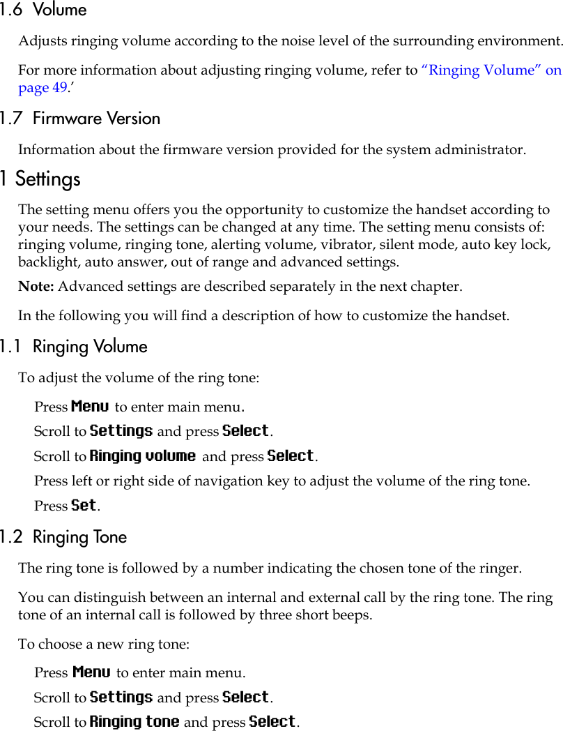 1.6  VolumeAdjusts ringing volume according to the noise level of the surrounding environment.For more information about adjusting ringing volume, refer to “Ringing Volume” on page 49.’1.7  Firmware VersionInformation about the firmware version provided for the system administrator.1 SettingsThe setting menu offers you the opportunity to customize the handset according to your needs. The settings can be changed at any time. The setting menu consists of: ringing volume, ringing tone, alerting volume, vibrator, silent mode, auto key lock, backlight, auto answer, out of range and advanced settings.Note: Advanced settings are described separately in the next chapter.In the following you will find a description of how to customize the handset. 1.1  Ringing VolumeTo adjust the volume of the ring tone:Press Menu to enter main menu.Scroll to Settings and press Select.Scroll to Ringing volume and press Select.Press left or right side of navigation key to adjust the volume of the ring tone. Press Set.1.2  Ringing ToneThe ring tone is followed by a number indicating the chosen tone of the ringer. You can distinguish between an internal and external call by the ring tone. The ring tone of an internal call is followed by three short beeps.To choose a new ring tone:Press Menu to enter main menu.Scroll to Settings and press Select.Scroll to Ringing tone and press Select.