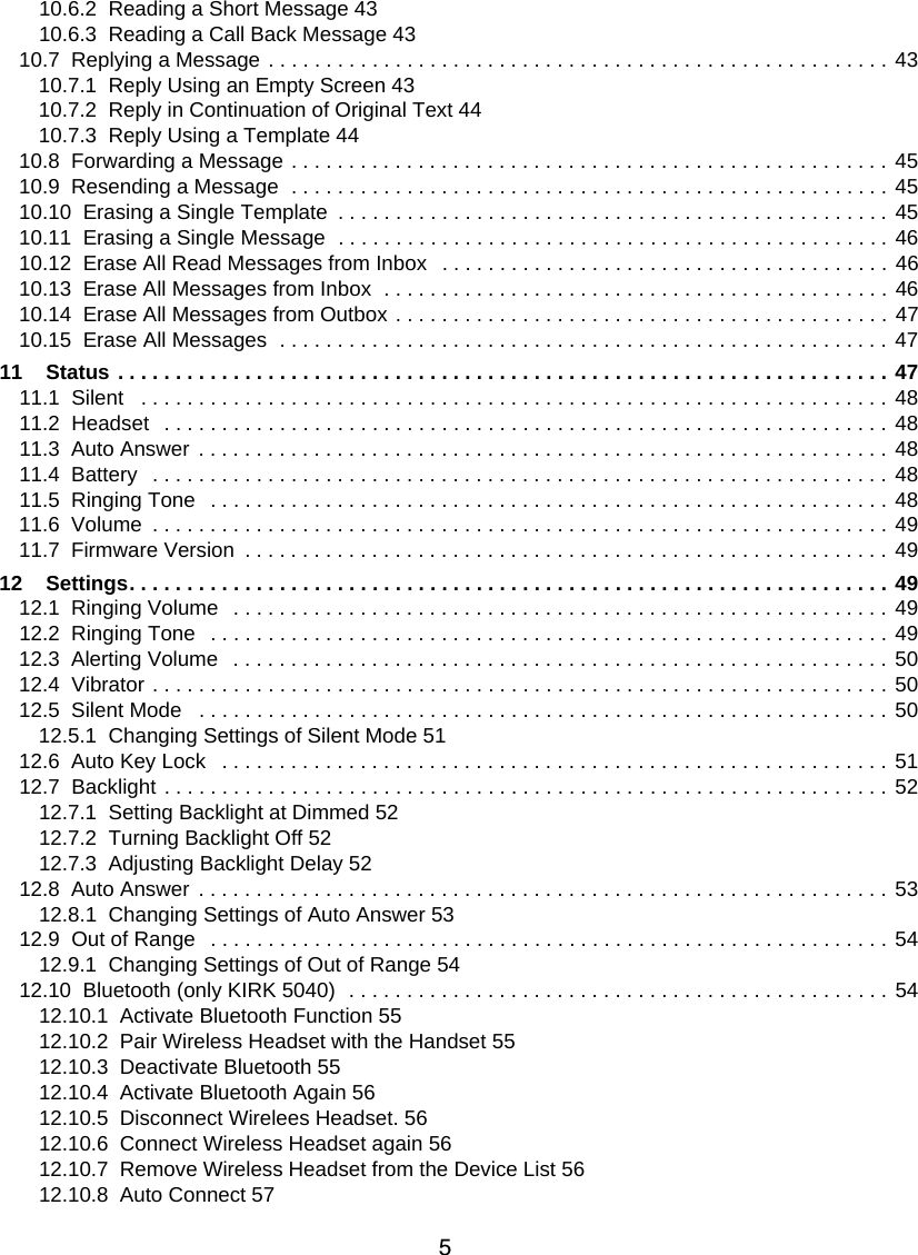 510.6.2  Reading a Short Message 4310.6.3  Reading a Call Back Message 4310.7  Replying a Message . . . . . . . . . . . . . . . . . . . . . . . . . . . . . . . . . . . . . . . . . . . . . . . . . . . . . . 4310.7.1  Reply Using an Empty Screen 4310.7.2  Reply in Continuation of Original Text 4410.7.3  Reply Using a Template 4410.8  Forwarding a Message . . . . . . . . . . . . . . . . . . . . . . . . . . . . . . . . . . . . . . . . . . . . . . . . . . . . 4510.9  Resending a Message  . . . . . . . . . . . . . . . . . . . . . . . . . . . . . . . . . . . . . . . . . . . . . . . . . . . . 4510.10  Erasing a Single Template  . . . . . . . . . . . . . . . . . . . . . . . . . . . . . . . . . . . . . . . . . . . . . . . . 4510.11  Erasing a Single Message  . . . . . . . . . . . . . . . . . . . . . . . . . . . . . . . . . . . . . . . . . . . . . . . . 4610.12  Erase All Read Messages from Inbox   . . . . . . . . . . . . . . . . . . . . . . . . . . . . . . . . . . . . . . . 4610.13  Erase All Messages from Inbox  . . . . . . . . . . . . . . . . . . . . . . . . . . . . . . . . . . . . . . . . . . . . 4610.14  Erase All Messages from Outbox . . . . . . . . . . . . . . . . . . . . . . . . . . . . . . . . . . . . . . . . . . . 4710.15  Erase All Messages  . . . . . . . . . . . . . . . . . . . . . . . . . . . . . . . . . . . . . . . . . . . . . . . . . . . . .  4711    Status . . . . . . . . . . . . . . . . . . . . . . . . . . . . . . . . . . . . . . . . . . . . . . . . . . . . . . . . . . . . . . . . . . . 4711.1  Silent   . . . . . . . . . . . . . . . . . . . . . . . . . . . . . . . . . . . . . . . . . . . . . . . . . . . . . . . . . . . . . . . . . 4811.2  Headset  . . . . . . . . . . . . . . . . . . . . . . . . . . . . . . . . . . . . . . . . . . . . . . . . . . . . . . . . . . . . . . . 4811.3  Auto Answer . . . . . . . . . . . . . . . . . . . . . . . . . . . . . . . . . . . . . . . . . . . . . . . . . . . . . . . . . . . . 4811.4  Battery  . . . . . . . . . . . . . . . . . . . . . . . . . . . . . . . . . . . . . . . . . . . . . . . . . . . . . . . . . . . . . . . . 4811.5  Ringing Tone  . . . . . . . . . . . . . . . . . . . . . . . . . . . . . . . . . . . . . . . . . . . . . . . . . . . . . . . . . . . 4811.6  Volume  . . . . . . . . . . . . . . . . . . . . . . . . . . . . . . . . . . . . . . . . . . . . . . . . . . . . . . . . . . . . . . . . 4911.7  Firmware Version  . . . . . . . . . . . . . . . . . . . . . . . . . . . . . . . . . . . . . . . . . . . . . . . . . . . . . . . . 4912    Settings. . . . . . . . . . . . . . . . . . . . . . . . . . . . . . . . . . . . . . . . . . . . . . . . . . . . . . . . . . . . . . . . . . 4912.1  Ringing Volume   . . . . . . . . . . . . . . . . . . . . . . . . . . . . . . . . . . . . . . . . . . . . . . . . . . . . . . . . . 4912.2  Ringing Tone  . . . . . . . . . . . . . . . . . . . . . . . . . . . . . . . . . . . . . . . . . . . . . . . . . . . . . . . . . . . 4912.3  Alerting Volume   . . . . . . . . . . . . . . . . . . . . . . . . . . . . . . . . . . . . . . . . . . . . . . . . . . . . . . . . . 5012.4  Vibrator . . . . . . . . . . . . . . . . . . . . . . . . . . . . . . . . . . . . . . . . . . . . . . . . . . . . . . . . . . . . . . . . 5012.5  Silent Mode   . . . . . . . . . . . . . . . . . . . . . . . . . . . . . . . . . . . . . . . . . . . . . . . . . . . . . . . . . . . . 5012.5.1  Changing Settings of Silent Mode 5112.6  Auto Key Lock   . . . . . . . . . . . . . . . . . . . . . . . . . . . . . . . . . . . . . . . . . . . . . . . . . . . . . . . . . . 5112.7  Backlight . . . . . . . . . . . . . . . . . . . . . . . . . . . . . . . . . . . . . . . . . . . . . . . . . . . . . . . . . . . . . . . 5212.7.1  Setting Backlight at Dimmed 5212.7.2  Turning Backlight Off 5212.7.3  Adjusting Backlight Delay 5212.8  Auto Answer . . . . . . . . . . . . . . . . . . . . . . . . . . . . . . . . . . . . . . . . . . . . . . . . . . . . . . . . . . . . 5312.8.1  Changing Settings of Auto Answer 5312.9  Out of Range  . . . . . . . . . . . . . . . . . . . . . . . . . . . . . . . . . . . . . . . . . . . . . . . . . . . . . . . . . . . 5412.9.1  Changing Settings of Out of Range 5412.10  Bluetooth (only KIRK 5040)  . . . . . . . . . . . . . . . . . . . . . . . . . . . . . . . . . . . . . . . . . . . . . . . 5412.10.1  Activate Bluetooth Function 5512.10.2  Pair Wireless Headset with the Handset 5512.10.3  Deactivate Bluetooth 5512.10.4  Activate Bluetooth Again 5612.10.5  Disconnect Wirelees Headset. 5612.10.6  Connect Wireless Headset again 5612.10.7  Remove Wireless Headset from the Device List 5612.10.8  Auto Connect 57