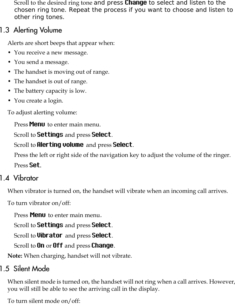 Scroll to the desired ring tone and press Change to select and listen to the chosen ring tone. Repeat the process if you want to choose and listen to other ring tones.1.3  Alerting VolumeAlerts are short beeps that appear when:•  You receive a new message.•  You send a message.•  The handset is moving out of range.•  The handset is out of range.•  The battery capacity is low.•  You create a login.To adjust alerting volume:Press Menu to enter main menu.Scroll to Settings and press Select.Scroll to Alerting volume and press Select.Press the left or right side of the navigation key to adjust the volume of the ringer. Press Set.1.4  VibratorWhen vibrator is turned on, the handset will vibrate when an incoming call arrives.To turn vibrator on/off:Press Menu to enter main menu.Scroll to Settings and press Select.Scroll to Vibrator and press Select.Scroll to On or Off and press Change.Note: When charging, handset will not vibrate.1.5  Silent ModeWhen silent mode is turned on, the handset will not ring when a call arrives. However, you will still be able to see the arriving call in the display. To turn silent mode on/off: