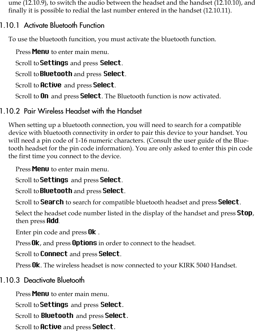 ume (12.10.9), to switch the audio between the headset and the handset (12.10.10), and finally it is possible to redial the last number entered in the handset (12.10.11).1.10.1  Activate Bluetooth FunctionTo use the bluetooth funcition, you must activate the bluetooth function.Press Menu to enter main menu.Scroll to Settings and press Select.Scroll to Bluetooth and press Select.Scroll to Active and press Select.Scroll to On and press Select. The Bluetooth function is now activated.1.10.2  Pair Wireless Headset with the HandsetWhen setting up a bluetooth connection, you will need to search for a compatible device with bluetooth connectivity in order to pair this device to your handset. You will need a pin code of 1-16 numeric characters. (Consult the user guide of the Blue-tooth headset for the pin code information). You are only asked to enter this pin code the first time you connect to the device.Press Menu to enter main menu.Scroll to Settings and press Select.Scroll to Bluetooth and press Select.Scroll to Search to search for compatible bluetooth headset and press Select.Select the headset code number listed in the display of the handset and press Stop, then press Add.Enter pin code and press Ok . Press Ok, and press Options in order to connect to the headset.Scroll to Connect and press Select.Press Ok. The wireless headset is now connected to your KIRK 5040 Handset.1.10.3  Deactivate BluetoothPress Menu to enter main menu.Scroll to Settings and press Select.Scroll to Bluetooth and press Select.Scroll to Active and press Select.