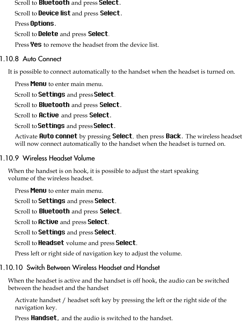 Scroll to Bluetooth and press Select.Scroll to Device list and press Select.Press Options.Scroll to Delete and press Select.Press Yes to remove the headset from the device list.1.10.8  Auto ConnectIt is possible to connect automatically to the handset when the headset is turned on.Press Menu to enter main menu.Scroll to Settings and press Select.Scroll to Bluetooth and press Select.Scroll to Active and press Select.Scroll to Settings and press Select.Activate Auto connet by pressing Select, then press Back. The wireless headset will now connect automatically to the handset when the headset is turned on.1.10.9  Wireless Headset VolumeWhen the handset is on hook, it is possible to adjust the start speaking volume of the wireless headset.Press Menu to enter main menu.Scroll to Settings and press Select.Scroll to Bluetooth and press Select.Scroll to Active and press Select.Scroll to Settings and press Select.Scroll to Headset volume and press Select.Press left or right side of navigation key to adjust the volume.1.10.10  Switch Between Wireless Headset and HandsetWhen the headset is active and the handset is off hook, the audio can be switched between the headset and the handsetActivate handset / headset soft key by pressing the left or the right side of the navigation key.Press Handset, and the audio is switched to the handset.