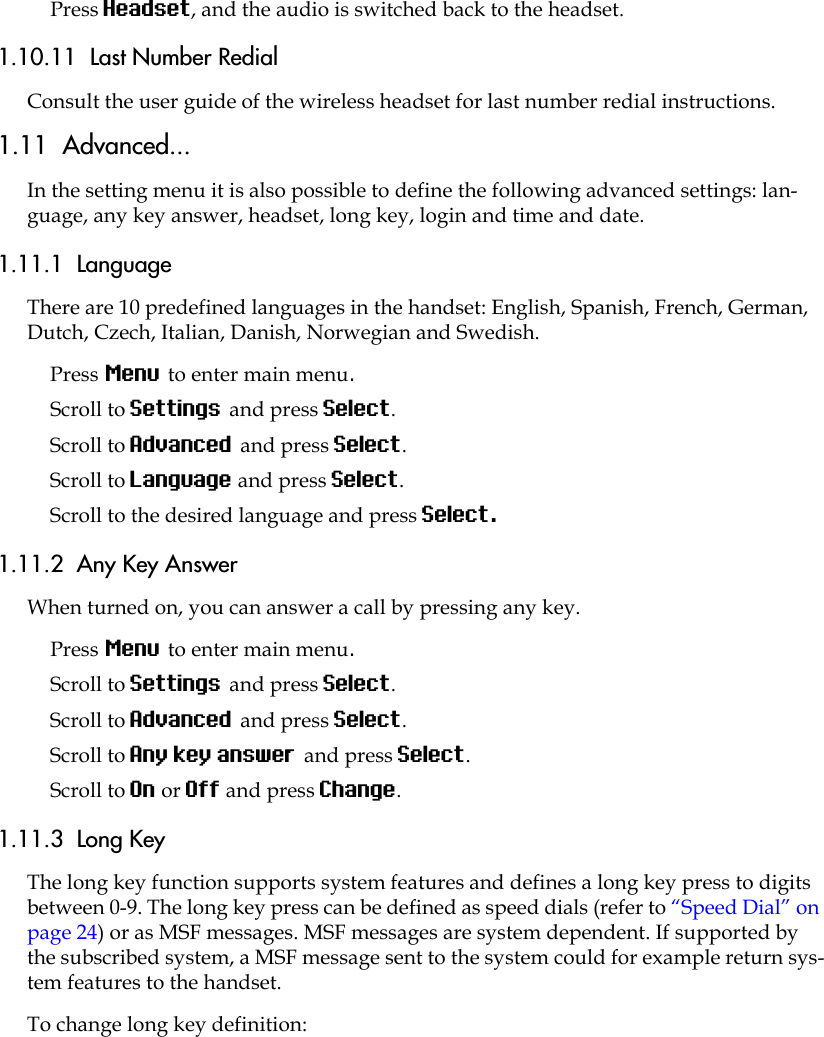 Press Headset, and the audio is switched back to the headset.1.10.11  Last Number RedialConsult the user guide of the wireless headset for last number redial instructions.1.11  Advanced...In the setting menu it is also possible to define the following advanced settings: lan-guage, any key answer, headset, long key, login and time and date.1.11.1  LanguageThere are 10 predefined languages in the handset: English, Spanish, French, German, Dutch, Czech, Italian, Danish, Norwegian and Swedish.Press Menu to enter main menu.Scroll to Settings and press Select. Scroll to Advanced and press Select.Scroll to Language and press Select.Scroll to the desired language and press Select.1.11.2  Any Key AnswerWhen turned on, you can answer a call by pressing any key.Press Menu to enter main menu.Scroll to Settings and press Select. Scroll to Advanced and press Select.Scroll to Any key answer and press Select.Scroll to On or Off and press Change.1.11.3  Long KeyThe long key function supports system features and defines a long key press to digits between 0-9. The long key press can be defined as speed dials (refer to “Speed Dial” on page 24) or as MSF messages. MSF messages are system dependent. If supported by the subscribed system, a MSF message sent to the system could for example return sys-tem features to the handset.To change long key definition: