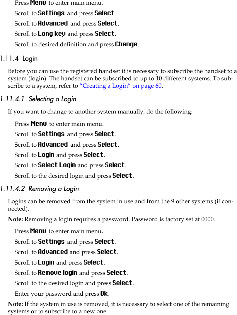 Press Menu to enter main menu.Scroll to Settings and press Select. Scroll to Advanced and press Select.Scroll to Long key and press Select.Scroll to desired definition and press Change.1.11.4  LoginBefore you can use the registered handset it is necessary to subscribe the handset to a system (login). The handset can be subscribed to up to 10 different systems. To sub-scribe to a system, refer to “Creating a Login” on page 60.1.11.4.1  Selecting a LoginIf you want to change to another system manually, do the following:Press Menu to enter main menu.Scroll to Settings and press Select. Scroll to Advanced and press Select.Scroll to Login and press Select.Scroll to Select Login and press Select.Scroll to the desired login and press Select.1.11.4.2  Removing a LoginLogins can be removed from the system in use and from the 9 other systems (if con-nected).Note: Removing a login requires a password. Password is factory set at 0000.Press Menu to enter main menu.Scroll to Settings and press Select. Scroll to Advanced and press Select.Scroll to Login and press Select.Scroll to Remove login and press Select.Scroll to the desired login and press Select.Enter your password and press Ok.Note: If the system in use is removed, it is necessary to select one of the remaining systems or to subscribe to a new one. 