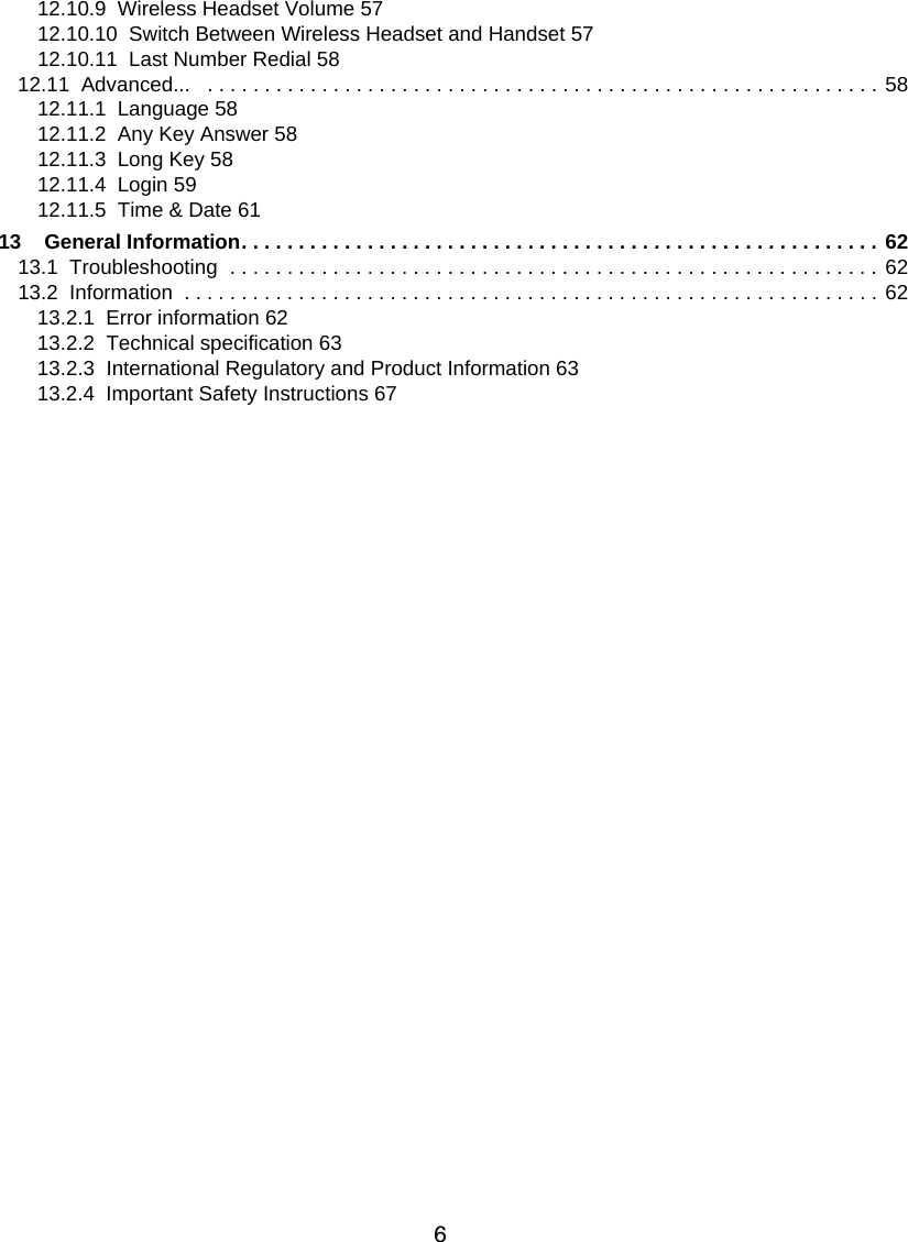 612.10.9  Wireless Headset Volume 5712.10.10  Switch Between Wireless Headset and Handset 5712.10.11  Last Number Redial 5812.11  Advanced...   . . . . . . . . . . . . . . . . . . . . . . . . . . . . . . . . . . . . . . . . . . . . . . . . . . . . . . . . . . . 5812.11.1  Language 5812.11.2  Any Key Answer 5812.11.3  Long Key 5812.11.4  Login 5912.11.5  Time &amp; Date 6113    General Information. . . . . . . . . . . . . . . . . . . . . . . . . . . . . . . . . . . . . . . . . . . . . . . . . . . . . . . . 6213.1  Troubleshooting  . . . . . . . . . . . . . . . . . . . . . . . . . . . . . . . . . . . . . . . . . . . . . . . . . . . . . . . . . 6213.2  Information  . . . . . . . . . . . . . . . . . . . . . . . . . . . . . . . . . . . . . . . . . . . . . . . . . . . . . . . . . . . . . 6213.2.1  Error information 6213.2.2  Technical specification 6313.2.3  International Regulatory and Product Information 6313.2.4  Important Safety Instructions 67