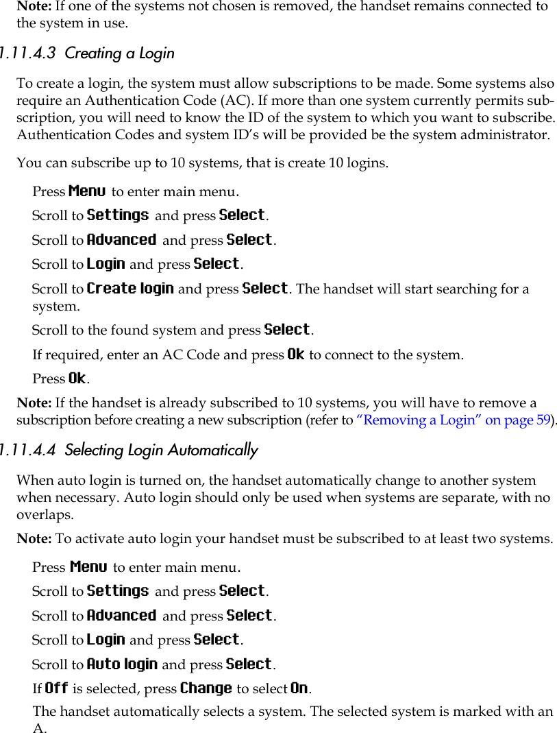 Note: If one of the systems not chosen is removed, the handset remains connected to the system in use. 1.11.4.3  Creating a LoginTo create a login, the system must allow subscriptions to be made. Some systems also require an Authentication Code (AC). If more than one system currently permits sub-scription, you will need to know the ID of the system to which you want to subscribe. Authentication Codes and system ID’s will be provided be the system administrator. You can subscribe up to 10 systems, that is create 10 logins.Press Menu to enter main menu.Scroll to Settings and press Select. Scroll to Advanced and press Select.Scroll to Login and press Select.Scroll to Create login and press Select. The handset will start searching for a system.Scroll to the found system and press Select.If required, enter an AC Code and press Ok to connect to the system.Press Ok.Note: If the handset is already subscribed to 10 systems, you will have to remove a subscription before creating a new subscription (refer to “Removing a Login” on page 59).1.11.4.4  Selecting Login AutomaticallyWhen auto login is turned on, the handset automatically change to another system when necessary. Auto login should only be used when systems are separate, with no overlaps.Note: To activate auto login your handset must be subscribed to at least two systems.Press Menu to enter main menu.Scroll to Settings and press Select. Scroll to Advanced and press Select.Scroll to Login and press Select.Scroll to Auto login and press Select.If Off is selected, press Change to select On.The handset automatically selects a system. The selected system is marked with an A.