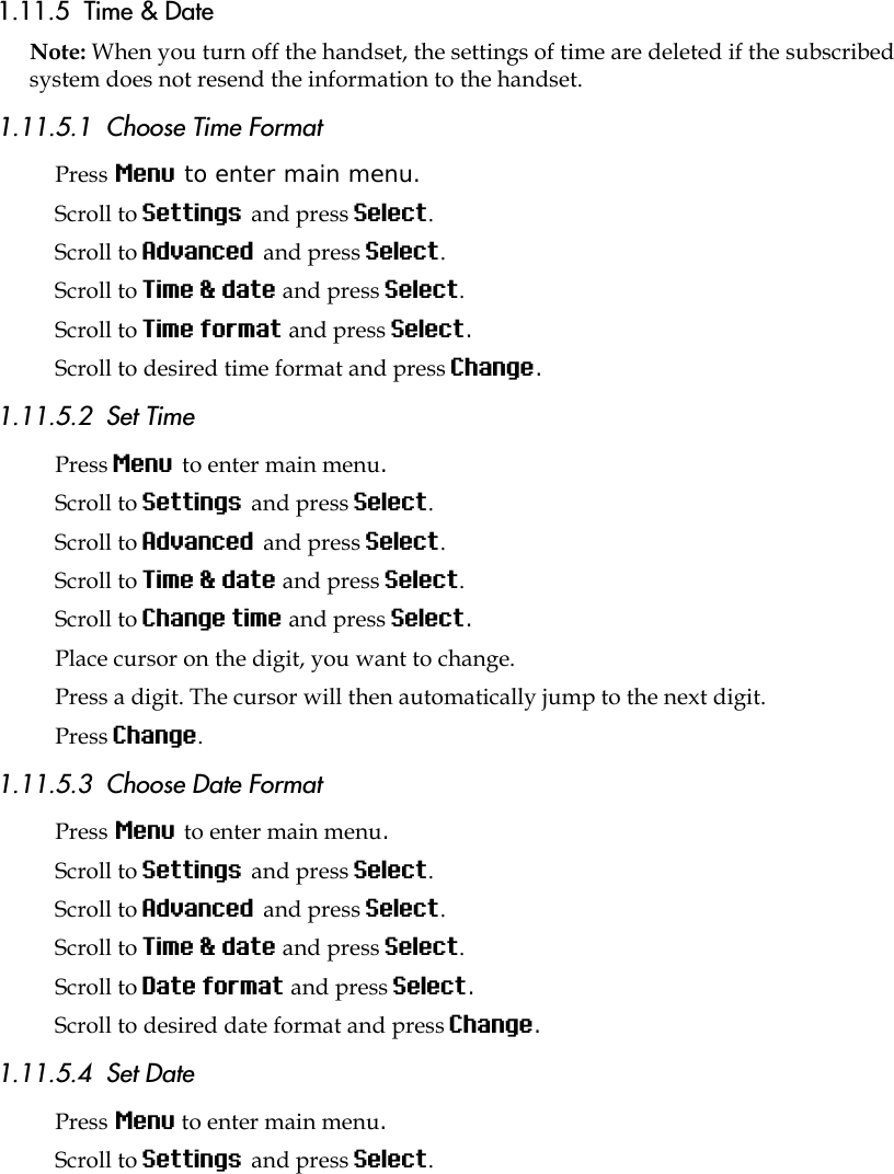 1.11.5  Time &amp; DateNote: When you turn off the handset, the settings of time are deleted if the subscribed system does not resend the information to the handset.1.11.5.1  Choose Time FormatPress Menu to enter main menu.Scroll to Settings and press Select. Scroll to Advanced and press Select.Scroll to Time &amp; date and press Select.Scroll to Time format and press Select.Scroll to desired time format and press Change.1.11.5.2  Set TimePress Menu to enter main menu.Scroll to Settings and press Select. Scroll to Advanced and press Select.Scroll to Time &amp; date and press Select.Scroll to Change time and press Select.Place cursor on the digit, you want to change. Press a digit. The cursor will then automatically jump to the next digit.Press Change. 1.11.5.3  Choose Date FormatPress Menu to enter main menu.Scroll to Settings and press Select. Scroll to Advanced and press Select.Scroll to Time &amp; date and press Select.Scroll to Date format and press Select.Scroll to desired date format and press Change.1.11.5.4  Set DatePress Menu to enter main menu.Scroll to Settings and press Select. 