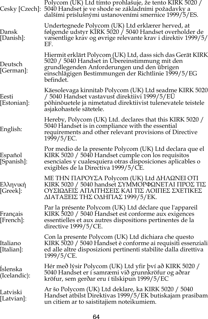 64Cesky [Czech]: Polycom (UK) Ltd tímto prohlašuje, že tento KIRK 5020 / 5040 Handset je ve shode se základními požadavky a dalšími príslušnými ustanoveními smernice 1999/5/ES.Dansk [Danish]:Undertegnede Polycom (UK) Ltd erklærer herved, at følgende udstyr KIRK 5020 / 5040 Handset overholder de væsentlige krav og øvrige relevante krav i direktiv 1999/5/EF.Deutsch [German]:Hiermit erklärt Polycom (UK) Ltd, dass sich das Gerät KIRK 5020 / 5040 Handset in Übereinstimmung mit den grundlegenden Anforderungen und den übrigen einschlägigen Bestimmungen der Richtlinie 1999/5/EG befindet.Eesti [Estonian]:Käesolevaga kinnitab Polycom (UK) Ltd seadme KIRK 5020 / 5040 Handset vastavust direktiivi 1999/5/EÜ põhinõuetele ja nimetatud direktiivist tulenevatele teistele asjakohastele sätetele.English:Hereby, Polycom (UK) Ltd. declares that this KIRK 5020 / 5040 Handset is in compliance with the essential requirements and other relevant provisions of Directive 1999/5/EC.Español [Spanish]:Por medio de la presente Polycom (UK) Ltd declara que el KIRK 5020 / 5040 Handset cumple con los requisitos esenciales y cualesquiera otras disposiciones aplicables o exigibles de la Directiva 1999/5/CE.Ελληνική [Greek]:ΜΕ ΤΗΝ ΠΑΡΟΥΣΑ Polycom (UK) Ltd ∆ΗΛΩΝΕΙ ΟΤΙ KIRK 5020 / 5040 handset ΣΥΜΜΟΡΦΩΝΕΤΑΙ ΠΡΟΣ ΤΙΣ ΟΥΣΙΩ∆ΕΙΣ ΑΠΑΙΤΗΣΕΙΣ ΚΑΙ ΤΙΣ ΛΟΙΠΕΣ ΣΧΕΤΙΚΕΣ ∆ΙΑΤΑΞΕΙΣ ΤΗΣ Ο∆ΗΓΙΑΣ 1999/5/ΕΚ.Français [French]:Par la présente Polycom (UK) Ltd déclare que l&apos;appareil KIRK 5020 / 5040 Handset est conforme aux exigences essentielles et aux autres dispositions pertinentes de la directive 1999/5/CE.Italiano [Italian]:Con la presente Polycom (UK) Ltd dichiara che questo KIRK 5020 / 5040 Handset è conforme ai requisiti essenziali ed alle altre disposizioni pertinenti stabilite dalla direttiva 1999/5/CE.Íslenska (Icelandic):Hér með lýsir Polycom (UK) Ltd yfir því að KIRK 5020 / 5040 Handset er í samræmi við grunnkröfur og aðrar kröfur, sem gerðar eru í tilskipun 1999/5/ECLatviski [Latvian]:Ar šo Polycom (UK) Ltd deklare, ka KIRK 5020 / 5040 Handset atbilst Direktivas 1999/5/EK butiskajam prasibam un citiem ar to saistitajiem noteikumiem.