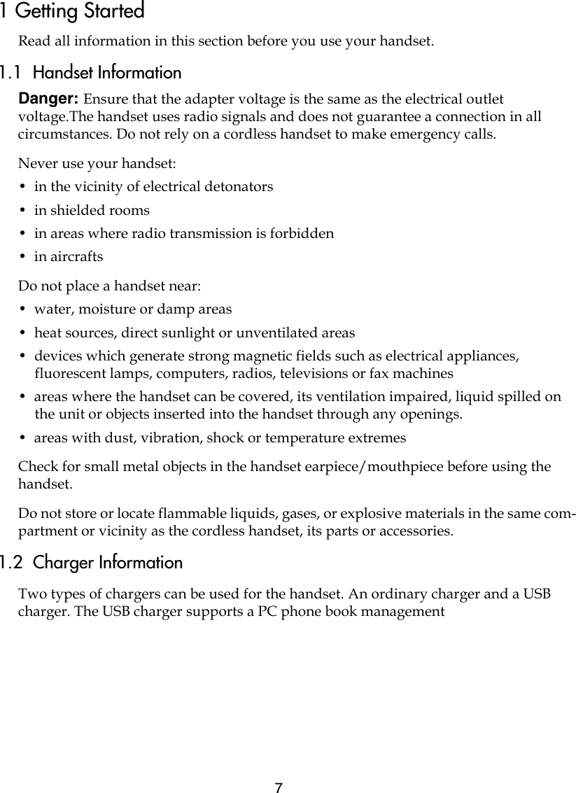 71 Getting StartedRead all information in this section before you use your handset.1.1  Handset InformationDanger: Ensure that the adapter voltage is the same as the electrical outlet voltage.The handset uses radio signals and does not guarantee a connection in all circumstances. Do not rely on a cordless handset to make emergency calls.Never use your handset:•  in the vicinity of electrical detonators•  in shielded rooms•  in areas where radio transmission is forbidden•  in aircraftsDo not place a handset near:•  water, moisture or damp areas•  heat sources, direct sunlight or unventilated areas•  devices which generate strong magnetic fields such as electrical appliances, fluorescent lamps, computers, radios, televisions or fax machines•  areas where the handset can be covered, its ventilation impaired, liquid spilled on the unit or objects inserted into the handset through any openings.•  areas with dust, vibration, shock or temperature extremesCheck for small metal objects in the handset earpiece/mouthpiece before using the handset.Do not store or locate flammable liquids, gases, or explosive materials in the same com-partment or vicinity as the cordless handset, its parts or accessories.1.2  Charger InformationTwo types of chargers can be used for the handset. An ordinary charger and a USB charger. The USB charger supports a PC phone book management