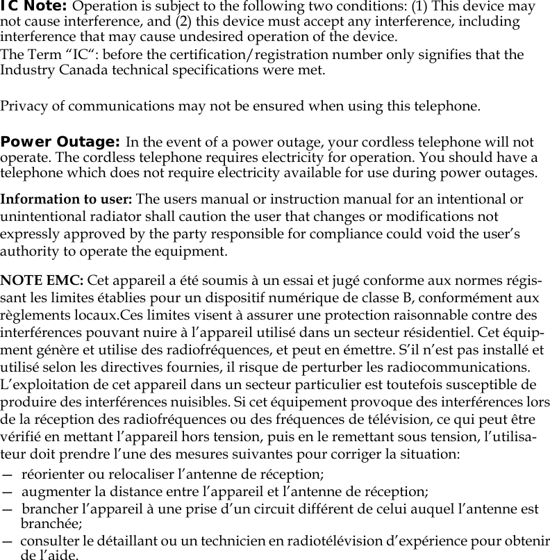 IC Note: Operation is subject to the following two conditions: (1) This device may not cause interference, and (2) this device must accept any interference, including interference that may cause undesired operation of the device.The Term “IC“: before the certification/registration number only signifies that the Industry Canada technical specifications were met.Privacy of communications may not be ensured when using this telephone.Power Outage: In the event of a power outage, your cordless telephone will not operate. The cordless telephone requires electricity for operation. You should have a telephone which does not require electricity available for use during power outages.Information to user: The users manual or instruction manual for an intentional or unintentional radiator shall caution the user that changes or modifications not expressly approved by the party responsible for compliance could void the user’s authority to operate the equipment.NOTE EMC: Cet appareil a été soumis à un essai et jugé conforme aux normes régis-sant les limites établies pour un dispositif numérique de classe B, conformément aux règlements locaux.Ces limites visent à assurer une protection raisonnable contre des interférences pouvant nuire à l’appareil utilisé dans un secteur résidentiel. Cet équip-ment génère et utilise des radiofréquences, et peut en émettre. S’il n’est pas installé et utilisé selon les directives fournies, il risque de perturber les radiocommunications. L’exploitation de cet appareil dans un secteur particulier est toutefois susceptible de produire des interférences nuisibles. Si cet équipement provoque des interférences lors de la réception des radiofréquences ou des fréquences de télévision, ce qui peut être vérifié en mettant l’appareil hors tension, puis en le remettant sous tension, l’utilisa-teur doit prendre l’une des mesures suivantes pour corriger la situation:—  réorienter ou relocaliser l’antenne de réception;—  augmenter la distance entre l’appareil et l’antenne de réception; —  brancher l’appareil à une prise d’un circuit différent de celui auquel l’antenne est branchée; —  consulter le détaillant ou un technicien en radiotélévision d’expérience pour obtenir de l’aide.