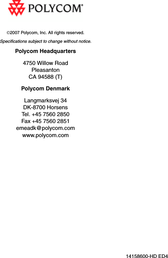 ©2007 Polycom, Inc. All rights reserved.Specifications subject to change without notice.Polycom Headquarters4750 Willow RoadPleasantonCA 94588 (T)Polycom DenmarkLangmarksvej 34DK-8700 HorsensTel. +45 7560 2850Fax +45 7560 2851emeadk@polycom.com www.polycom.com14158600-HD ED4 