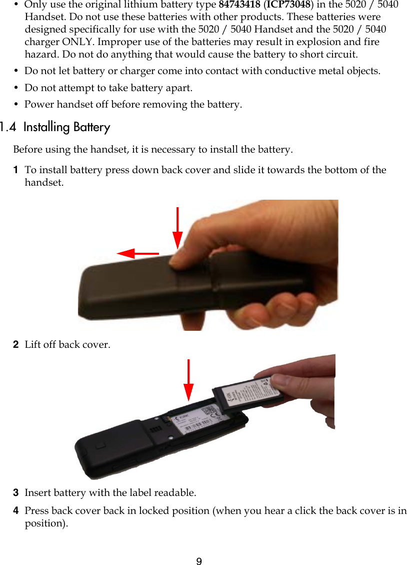 9•  Only use the original lithium battery type 84743418 (ICP73048) in the 5020 / 5040 Handset. Do not use these batteries with other products. These batteries were designed specifically for use with the 5020 / 5040 Handset and the 5020 / 5040 charger ONLY. Improper use of the batteries may result in explosion and fire hazard. Do not do anything that would cause the battery to short circuit.•  Do not let battery or charger come into contact with conductive metal objects.•  Do not attempt to take battery apart.•  Power handset off before removing the battery.1.4  Installing BatteryBefore using the handset, it is necessary to install the battery.1  To install battery press down back cover and slide it towards the bottom of the handset.2  Lift off back cover.3  Insert battery with the label readable.4  Press back cover back in locked position (when you hear a click the back cover is in position).