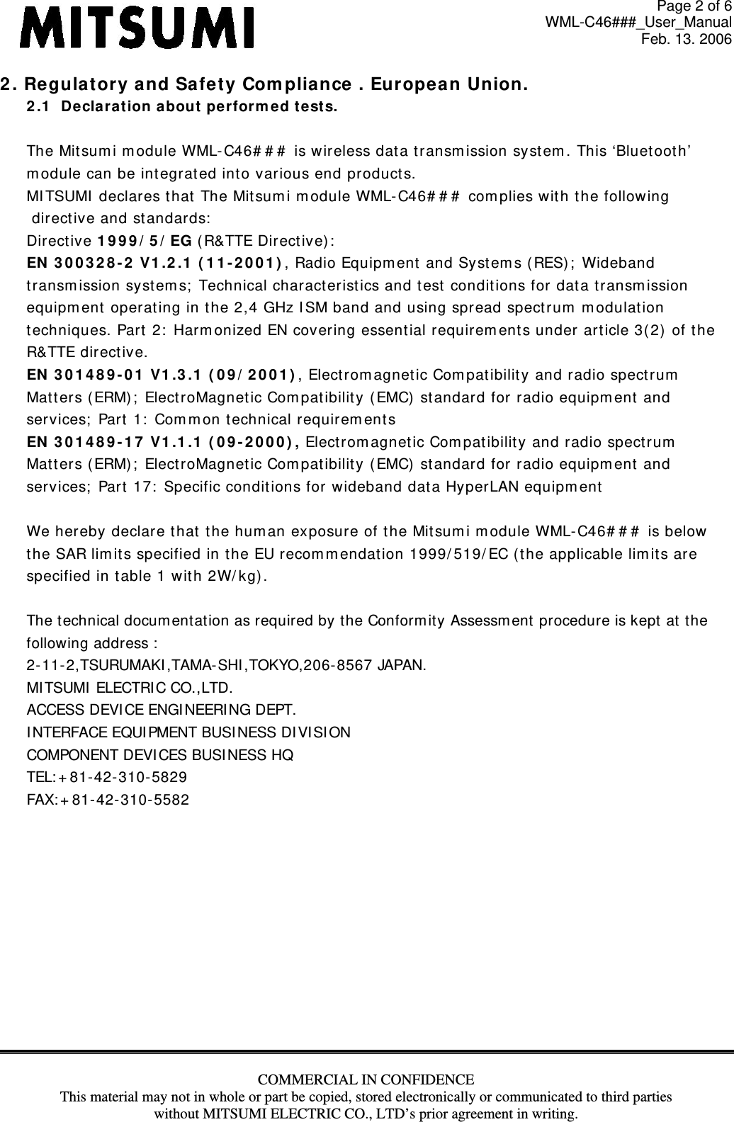 Page 2 of 6 WML-C46###_User_Manual Feb. 13. 2006 COMMERCIAL IN CONFIDENCE This material may not in whole or part be copied, stored electronically or communicated to third parties without MITSUMI ELECTRIC CO., LTD’s prior agreement in writing.  2 . Re gulat ory and Sa fet y Com pliance . Eu rope an Union. 2 .1   De cla rat ion about  per form e d test s.   The Mit sum i m odule WML- C46# # #  is wireless dat a t ransm ission system . This ‘Bluetoot h’  m odule can be int egrated int o various end product s. MI TSUMI  declares that The Mitsumi m odule WML- C46# # #  com plies with the follow ing  direct ive and standards:  Directive 1 9 9 9 / 5 / EG (R&amp;TTE Direct ive) :  EN  3 0 0 3 2 8 - 2  V1 .2 .1  ( 1 1 - 2 0 0 1 ) , Radio Equipm ent and Syst em s ( RES) ;  Wideband transm ission syst em s;  Technical charact eristics and t est condit ions for data transm ission equipm ent  operating in the 2,4 GHz I SM band and using spread spect rum  m odulat ion techniques. Part  2:  Harm onized EN covering essent ial requirem ent s under art icle 3( 2)  of the R&amp;TTE direct ive. EN  3 0 1 4 8 9 - 0 1  V1 .3 .1  ( 0 9 / 2 0 0 1 ) , Electrom agnet ic Com pat ibility and radio spect rum  Mat t ers (ERM) ;  ElectroMagnetic Compat ibilit y ( EMC)  standard for radio equipm ent  and services;  Part  1:  Com m on t echnical requirem ent s EN  3 0 1 4 8 9 - 1 7  V1 .1 .1  ( 0 9 - 2 0 0 0 ) , Electrom agnet ic Com pat ibility and radio spect rum  Mat t ers (ERM) ;  ElectroMagnetic Compat ibilit y ( EMC)  standard for radio equipm ent  and services;  Part 17:  Specific conditions for wideband data HyperLAN equipment  We hereby declare that  the human exposure of the Mit sum i m odule WML-C46# # #  is below the SAR lim its specified in t he EU recom m endat ion 1999/ 519/ EC ( t he applicable limit s are specified in table 1 wit h 2W/ kg) .  The technical docum entation as required by the Conform ity Assessm ent procedure is kept at the  following address :  2-11-2,TSURUMAKI ,TAMA- SHI ,TOKYO,206- 8567 JAPAN. MI TSUMI  ELECTRI C CO.,LTD. ACCESS DEVI CE ENGI NEERI NG DEPT. I NTERFACE EQUI PMENT BUSI NESS DI VI SI ON COMPONENT DEVI CES BUSI NESS HQ TEL: + 81-42- 310- 5829 FAX: + 81-42-310- 5582            