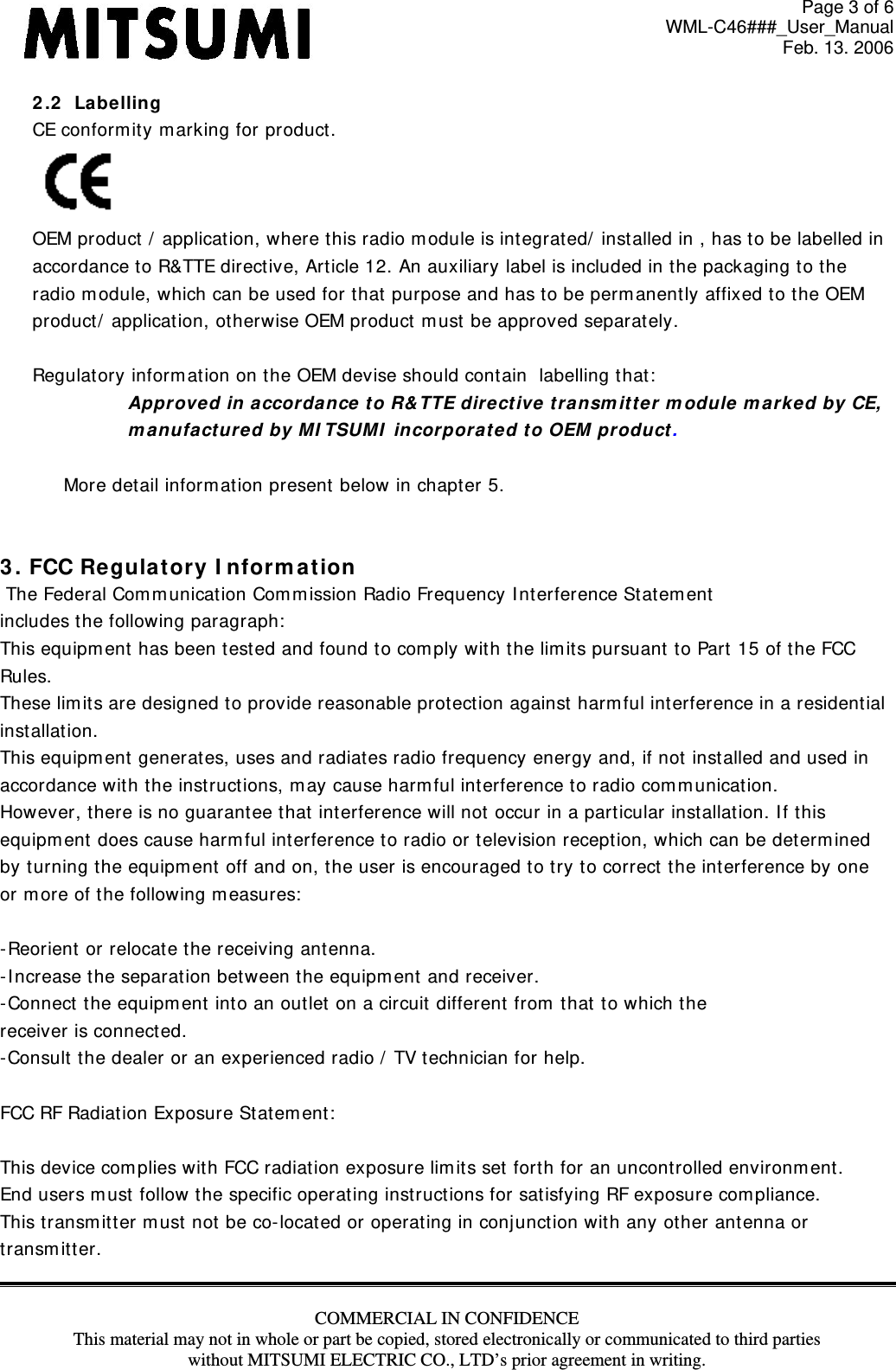 Page 3 of 6 WML-C46###_User_Manual Feb. 13. 2006 COMMERCIAL IN CONFIDENCE This material may not in whole or part be copied, stored electronically or communicated to third parties without MITSUMI ELECTRIC CO., LTD’s prior agreement in writing.  2 .2   La be lling CE conform it y m arking for product .  OEM product  /  applicat ion, where t his radio m odule is int egrat ed/  installed in , has to be labelled in  accordance to R&amp;TTE direct ive, Article 12. An auxiliary label is included in t he packaging t o the radio m odule, which can be used for that purpose and has to be perm anent ly affixed to the OEM product/  applicat ion, ot herwise OEM product m ust  be approved separat ely.  Regulatory inform ation on the OEM devise should cont ain  labelling t hat :  Appr oved in  accordan ce to R&amp; TTE dire ct ive t ransm itt er m odule m ar k ed by CE,  m a nufact ure d by M I TSUMI  in corpora t e d to OEM product .  More det ail inform at ion present below in chapter 5.   3 . FCC Regulat ory I nform a t ion  The Federal Com m unicat ion Com m ission Radio Frequency I nterference Statem ent includes t he following paragraph:  This equipm ent has been test ed and found to com ply wit h the lim it s pursuant t o Part  15 of the FCC  Rules.  These lim its are designed t o provide reasonable prot ect ion against  harm ful interference in a resident ial  inst allat ion.  This equipment  generates, uses and radiat es radio frequency energy and, if not inst alled and used in  accordance wit h the instructions, m ay cause harm ful interference t o radio com m unicat ion.  However, t here is no guarantee t hat interference will not  occur in a part icular installat ion. I f t his  equipm ent does cause harm ful interference t o radio or t elevision recept ion, which can be determ ined by t urning t he equipm ent  off and on, the user is encouraged t o try to correct t he interference by one or m ore of the follow ing m easures:   - Reorient or relocate t he receiving ant enna. - I ncrease the separation bet ween the equipm ent and receiver. - Connect  the equipm ent  into an out let  on a circuit different from  t hat  t o which t he receiver is connect ed. - Consult  the dealer or an experienced radio /  TV t echnician for help.  FCC RF Radiation Exposure Stat em ent :   This device com plies wit h FCC radiat ion exposure lim it s set forth for an uncont rolled environm ent.  End users m ust follow t he specific operat ing instruct ions for sat isfying RF exposure com pliance.  This transm itt er m ust not be co- locat ed or operating in conjunction with any other antenna or transm it t er.  