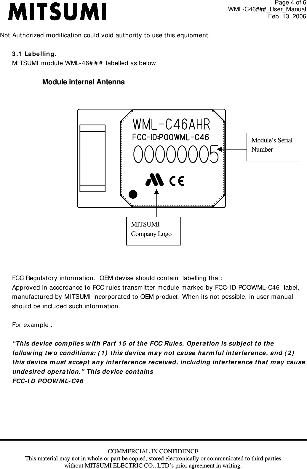 Page 4 of 6 WML-C46###_User_Manual Feb. 13. 2006 COMMERCIAL IN CONFIDENCE This material may not in whole or part be copied, stored electronically or communicated to third parties without MITSUMI ELECTRIC CO., LTD’s prior agreement in writing.  Not Authorized m odificat ion could void aut hority to use t his equipm ent .  3 .1  Labe lling.  MI TSUMI  m odule WML-46# # #  labelled as below.  Module internal Antenna        FCC Regulat ory inform ation.  OEM devise should contain  labelling t hat:  Approved in accordance t o FCC rules transm it ter module m arked by FCC- I D POOWML- C46  label,  m anufactured by MI TSUMI  incorporat ed t o OEM product. When its not possible, in user m anual  should be included such inform at ion.    For ex am ple :    “This device com plie s w it h Pa rt 1 5  of t he FCC Rules. Opera t ion is subj ect t o t he  follow ing tw o conditions: ( 1 )  t his de vice  m ay not ca use ha rm ful int e rfer ence , a nd ( 2 )   t his de vice  m ust  accept  a ny int e rfer e nce  rece ived, including int e rfer ence t hat  m a y cause  unde sired ope ra t ion.” This device cont a ins FCC- I D POOW M L- C4 6        MITSUMI Company LogoModule’s Serial Number 