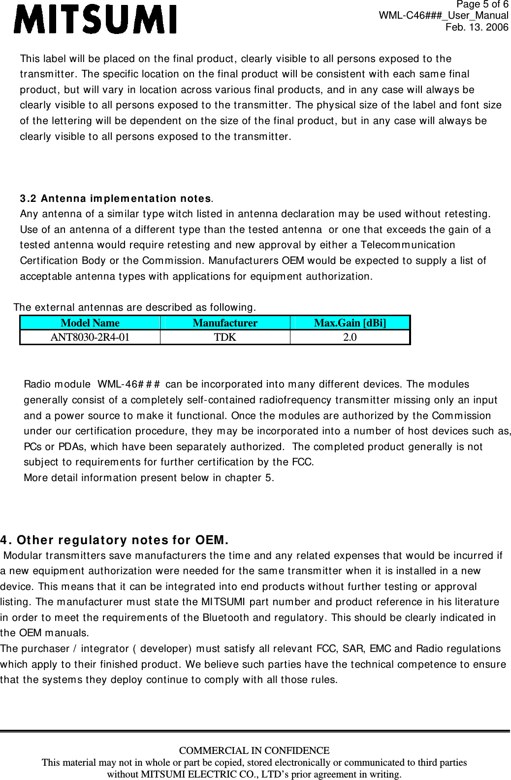 Page 5 of 6 WML-C46###_User_Manual Feb. 13. 2006 COMMERCIAL IN CONFIDENCE This material may not in whole or part be copied, stored electronically or communicated to third parties without MITSUMI ELECTRIC CO., LTD’s prior agreement in writing.  This label will be placed on the final product , clearly visible to all persons exposed to the  t ransm it t er. The specific location on the final product  will be consist ent  wit h each sam e final product, but  will vary in locat ion across various final product s, and in any case will always be clearly visible t o all persons exposed t o t he transm itt er. The physical size of the label and font  size  of the let t ering w ill be dependent on t he size of t he final product, but  in any case will always be clearly visible t o all persons exposed t o t he transm itt er.     3 .2  Antenna  im plem e nt ation n otes. Any antenna of a sim ilar t ype wit ch list ed in antenna declarat ion m ay be used wit hout retest ing. Use of an antenna of a different t ype t han the tested antenna  or one that  exceeds the gain of a  t est ed ant enna would require retest ing and new approval by either a Telecom m unicat ion  Cert ificat ion Body or t he Com m ission. Manufacturers OEM would be expect ed to supply a list  of  acceptable antenna types wit h applicat ions for equipm ent authorizat ion.      The external ant ennas are described as following. Model Name  Manufacturer  Max.Gain [dBi] ANT8030-2R4-01 TDK  2.0   Radio m odule  WML- 46# # #  can be incorporat ed into m any different  devices. The m odules gener ally consist of a com plet ely self- cont ained radiofr equency transm itt er m issing only an input   and a power source to m ake it  functional. Once the m odules are aut horized by the Com m ission  under our cert ificat ion procedure, they m ay be incorporated into a num ber of host  devices such as, PCs or PDAs, which have been separat ely authorized.  The com plet ed product generally is not   subject to requirem ent s for further cert ificat ion by t he FCC. More det ail inform at ion present below in chapter 5.    4 . Othe r regulat ory not es for OEM .   Modular transm itt ers save m anufact urers the tim e and any relat ed expenses that  would be incurred if  a new equipm ent aut horizat ion w ere needed for t he sam e transm itt er  when it is installed in a new  device. This m eans t hat  it  can be int egrat ed into end products wit hout  further t est ing or approval  list ing. The m anufacturer m ust state the MI TSUMI  part num ber and product reference in his lit erat ure in order to m eet the requirem ent s of t he Bluetooth and regulat ory. This should be clearly indicated in  the OEM m anuals.  The purchaser /  int egrator (  developer) m ust  satisfy all relevant  FCC, SAR, EMC and Radio regulat ions  which apply to their finished product. We believ e such parties have the technical com pet ence to ensure  that t he system s t hey deploy continue to com ply wit h all those rules.     