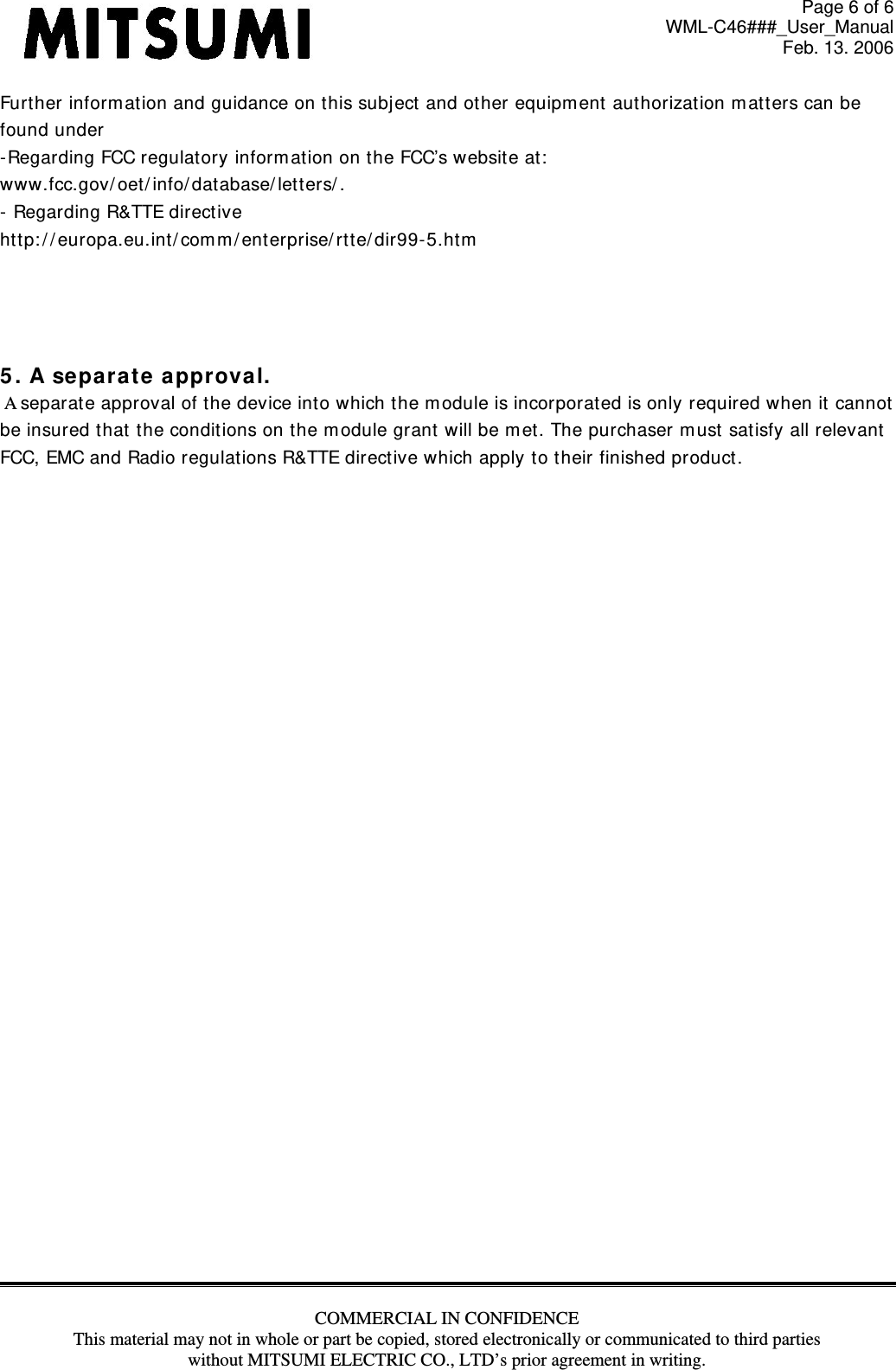 Page 6 of 6 WML-C46###_User_Manual Feb. 13. 2006 COMMERCIAL IN CONFIDENCE This material may not in whole or part be copied, stored electronically or communicated to third parties without MITSUMI ELECTRIC CO., LTD’s prior agreement in writing.  Furt her inform at ion and guidance on t his subj ect  and other equipm ent  authorizat ion m att ers can be found under  - Regarding FCC regulat ory inform ation on the FCC’s websit e at :   www.fcc.gov/ oet / info/ database/ let t ers/ .  -  Regarding R&amp;TTE direct ive  htt p: / / europa.eu.int/ com m / ent erprise/ rt t e/ dir99-5.htm      5 . A se par at e approval.    A separ at e approval of the device into w hich t he m odule is incorporat ed is only required when it  cannot   be insured that the condit ions on the m odule grant will be m et. The purchaser m ust  sat isfy all relevant   FCC, EMC and Radio regulations R&amp;TTE directive which apply t o their finished product.            