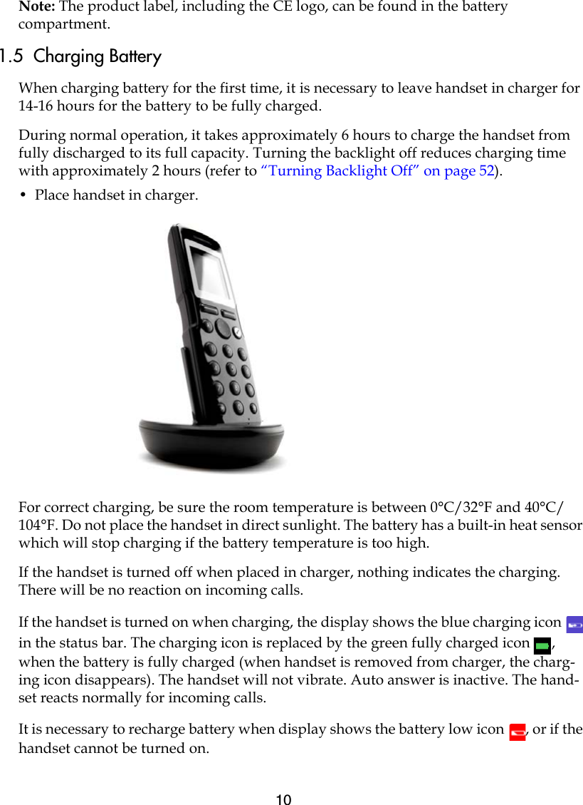 10Note: The product label, including the CE logo, can be found in the battery compartment.1.5  Charging BatteryWhen charging battery for the first time, it is necessary to leave handset in charger for 14-16 hours for the battery to be fully charged.During normal operation, it takes approximately 6 hours to charge the handset from fully discharged to its full capacity. Turning the backlight off reduces charging time with approximately 2 hours (refer to “Turning Backlight Off” on page 52). •  Place handset in charger. For correct charging, be sure the room temperature is between 0°C/32°F and 40°C/104°F. Do not place the handset in direct sunlight. The battery has a built-in heat sensor which will stop charging if the battery temperature is too high.If the handset is turned off when placed in charger, nothing indicates the charging. There will be no reaction on incoming calls.If the handset is turned on when charging, the display shows the blue charging icon   in the status bar. The charging icon is replaced by the green fully charged icon  , when the battery is fully charged (when handset is removed from charger, the charg-ing icon disappears). The handset will not vibrate. Auto answer is inactive. The hand-set reacts normally for incoming calls.It is necessary to recharge battery when display shows the battery low icon  , or if the handset cannot be turned on. 
