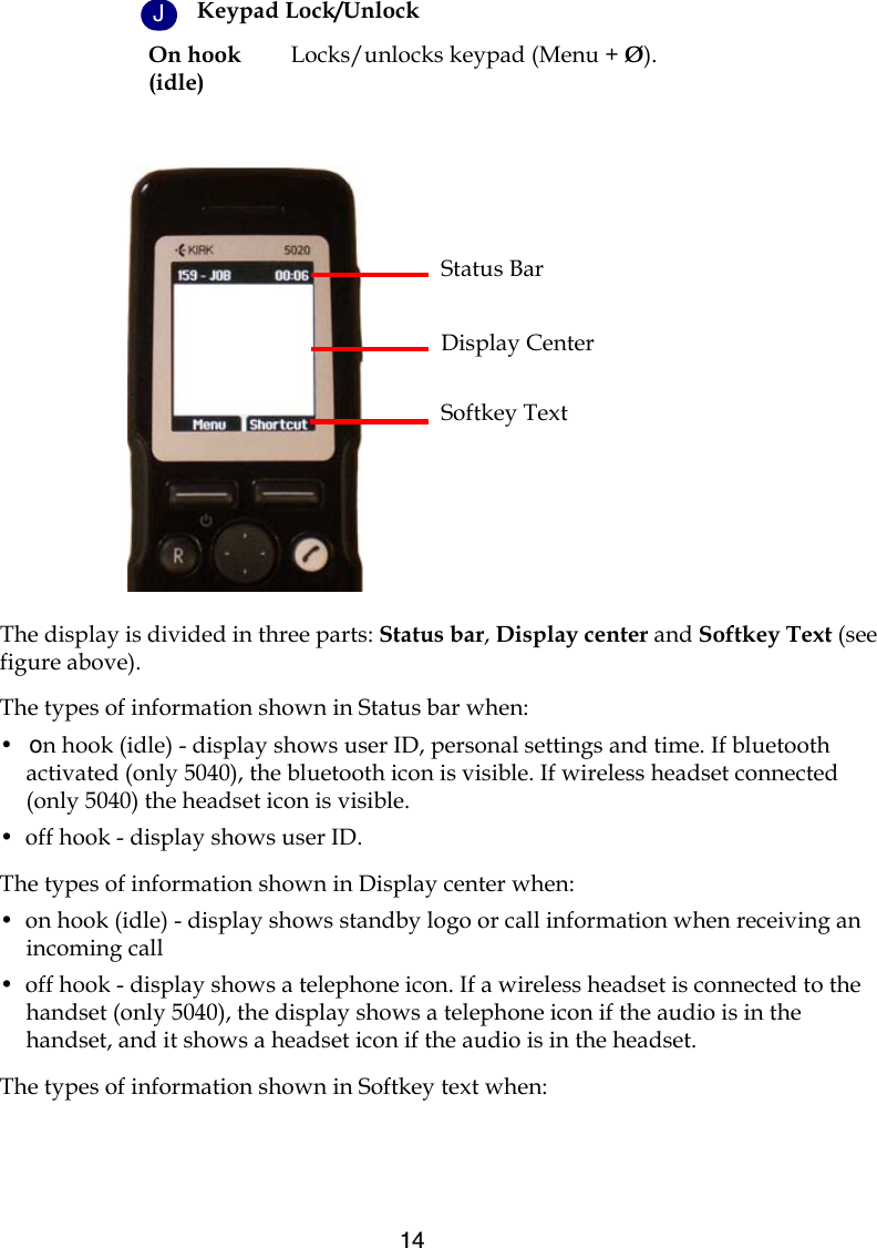 14The display is divided in three parts: Status bar, Display center and Softkey Text (see figure above).The types of information shown in Status bar when: •  on hook (idle) - display shows user ID, personal settings and time. If bluetooth activated (only 5040), the bluetooth icon is visible. If wireless headset connected (only 5040) the headset icon is visible.•  off hook - display shows user ID. The types of information shown in Display center when:•  on hook (idle) - display shows standby logo or call information when receiving an incoming call•  off hook - display shows a telephone icon. If a wireless headset is connected to the handset (only 5040), the display shows a telephone icon if the audio is in the handset, and it shows a headset icon if the audio is in the headset.The types of information shown in Softkey text when:Keypad Lock/UnlockOn hook(idle)Locks/unlocks keypad (Menu + Ø).Status BarDisplay CenterSoftkey TextJ