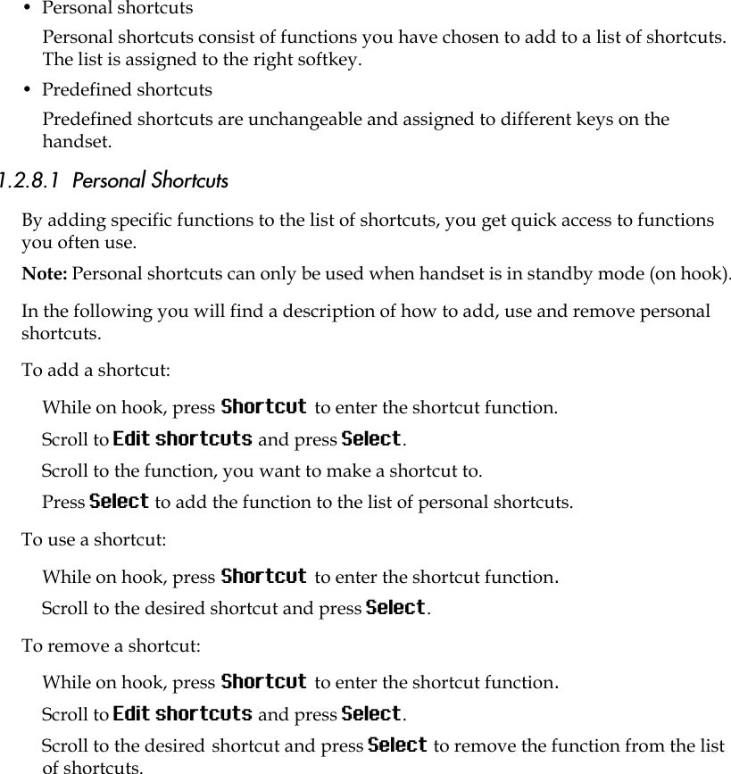 •  Personal shortcutsPersonal shortcuts consist of functions you have chosen to add to a list of shortcuts. The list is assigned to the right softkey.•  Predefined shortcuts Predefined shortcuts are unchangeable and assigned to different keys on the handset.1.2.8.1  Personal Shortcuts By adding specific functions to the list of shortcuts, you get quick access to functions you often use.Note: Personal shortcuts can only be used when handset is in standby mode (on hook).In the following you will find a description of how to add, use and remove personal shortcuts.To add a shortcut:While on hook, press Shortcut to enter the shortcut function.Scroll to Edit shortcuts and press Select.Scroll to the function, you want to make a shortcut to. Press Select to add the function to the list of personal shortcuts.To use a shortcut:While on hook, press Shortcut to enter the shortcut function.Scroll to the desired shortcut and press Select.To remove a shortcut:While on hook, press Shortcut to enter the shortcut function.Scroll to Edit shortcuts and press Select.Scroll to the desired shortcut and press Select to remove the function from the list of shortcuts.