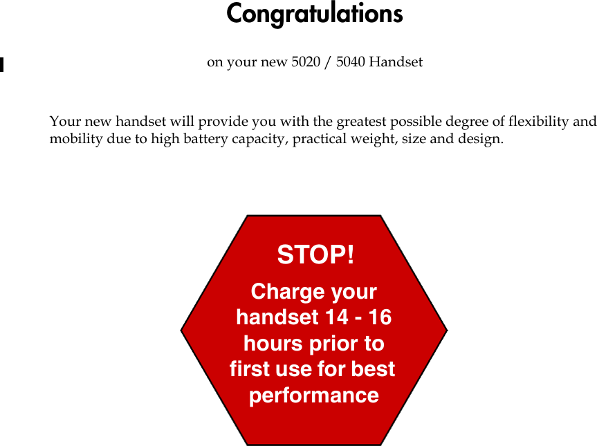 Congratulationson your new 5020 / 5040 HandsetYour new handset will provide you with the greatest possible degree of flexibility and mobility due to high battery capacity, practical weight, size and design.Charge your handset 14 - 16 hours prior to first use for best performanceSTOP!