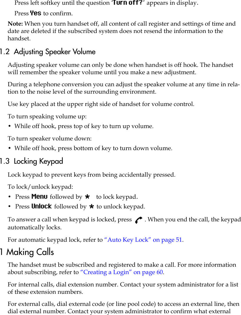 Press left softkey until the question ‘Turn off?’ appears in display.Press Yes to confirm.Note: When you turn handset off, all content of call register and settings of time and date are deleted if the subscribed system does not resend the information to the handset.1.2  Adjusting Speaker VolumeAdjusting speaker volume can only be done when handset is off hook. The handset will remember the speaker volume until you make a new adjustment.During a telephone conversion you can adjust the speaker volume at any time in rela-tion to the noise level of the surrounding environment. Use key placed at the upper right side of handset for volume control.To turn speaking volume up:•  While off hook, press top of key to turn up volume.To turn speaker volume down:•  While off hook, press bottom of key to turn down volume.1.3  Locking KeypadLock keypad to prevent keys from being accidentally pressed.To lock/unlock keypad:•  Press Menu followed by  to lock keypad.•  Press Unlock followed by  to unlock keypad.To answer a call when keypad is locked, press  . When you end the call, the keypad automatically locks.For automatic keypad lock, refer to “Auto Key Lock” on page 51.1 Making CallsThe handset must be subscribed and registered to make a call. For more information about subscribing, refer to “Creating a Login” on page 60.For internal calls, dial extension number. Contact your system administrator for a list of these extension numbers.For external calls, dial external code (or line pool code) to access an external line, then dial external number. Contact your system administrator to confirm what external 